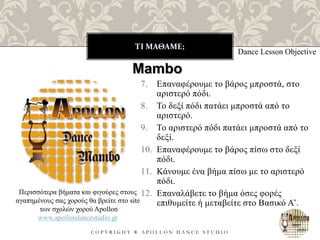 ΤΙ ΜΑΘΑΜΕ;
C O P Y R I G H T ® A P O L L O N D A N C E S T U D I O
7. Επαναφέρουμε το βάρος μπροστά, στο
αριστερό πόδι.
8. Το δεξί πόδι πατάει μπροστά από το
αριστερό.
9. Το αριστερό πόδι πατάει μπροστά από το
δεξί.
10. Επαναφέρουμε το βάρος πίσω στο δεξί
πόδι.
11. Κάνουμε ένα βήμα πίσω με το αριστερό
πόδι.
12. Επαναλάβετε το βήμα όσες φορές
επιθυμείτε ή μεταβείτε στο Βασικό Α’.
Dance Lesson Objective
Mambo
Περισσότερα βήματα και φιγούρες στους
αγαπημένους σας χορούς θα βρείτε στο site
των σχολών χορού Apollon
www.apollondancestudio.gr
 