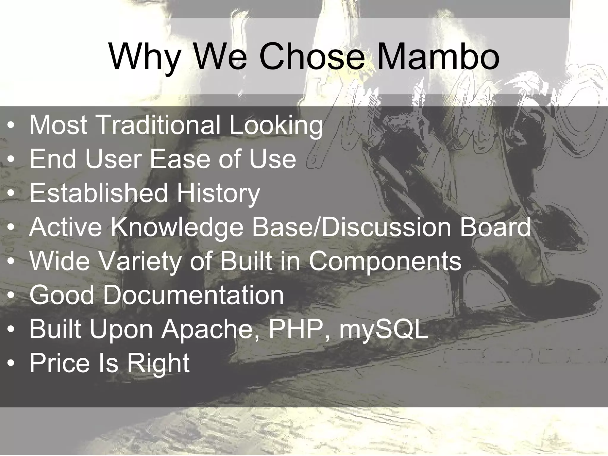 Why We Chose Mambo Most Traditional Looking End User Ease of Use Established History Active Knowledge Base/Discussion Board Wide Variety of Built in Components Good Documentation Built Upon Apache, PHP, mySQL Price Is Right 