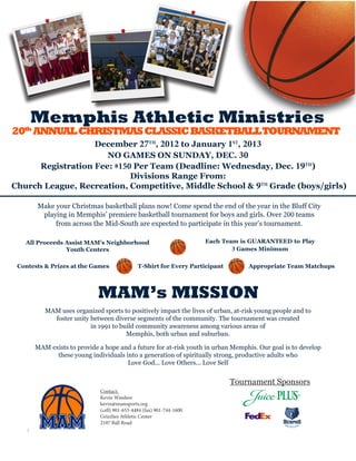 Memphis Athletic Ministries
20th ANNUAL CHRISTMAS CLASSIC BASKETBALLTOURNAMENT
                   December 27TH, 2012 to January 1ST, 2013
                      NO GAMES ON SUNDAY, DEC. 30
      Registration Fee: $150 Per Team (Deadline: Wednesday, Dec. 19TH)
                            Divisions Range From:
Church League, Recreation, Competitive, Middle School & 9TH Grade (boys/girls)

       Make your Christmas basketball plans now! Come spend the end of the year in the Bluff City
        playing in Memphis’ premiere basketball tournament for boys and girls. Over 200 teams
            from across the Mid-South are expected to participate in this year’s tournament.

   All Proceeds Assist MAM’s Neighborhood                             Each Team is GUARANTEED to Play
                Youth Centers                                                 3 Games Minimum

 Contests & Prizes at the Games               T-Shirt for Every Participant       Appropriate Team Matchups




                            MAM’s MISSION
          MAM uses organized sports to positively impact the lives of urban, at-risk young people and to
            foster unity between diverse segments of the community. The tournament was created
                         in 1991 to build community awareness among various areas of
                                      Memphis, both urban and suburban.

      MAM exists to provide a hope and a future for at-risk youth in urban Memphis. Our goal is to develop
            these young individuals into a generation of spiritually strong, productive adults who
                                     Love God... Love Others... Love Self


                                                                              Tournament Sponsors
                             Contact:
                             Kevin Windsor
                             kevin@mamsports.org
                             (cell) 901-653-4484 (fax) 901-744-1600
                             Grizzlies Athletic Center
                             2107 Ball Road
 