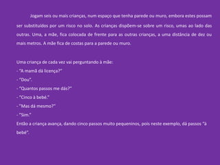 	Jogam seis ou mais crianças, num espaço que tenha parede ou muro, embora estes possam ser substituídos por um risco no solo. As crianças dispõem-se sobre um risco, umas ao lado das outras. Uma, a mãe, fica colocada de frente para as outras crianças, a uma distância de dez ou mais metros. A mãe fica de costas para a parede ou muro.Uma criança de cada vez vai perguntando à mãe:- “A mamã dá licença?”- “Dou”. - “Quantos passos me dás?”- “Cinco à bebé.”- ”Mas dá mesmo?”- ”Sim.”Então a criança avança, dando cinco passos muito pequeninos, pois neste exemplo, dá passos “à bebé”. 