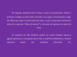 Em seguida, pergunta outra criança e assim sucessivamente. Ganha o primeiro a chegar ao pé da mãe, tomando o seu lugar e recomeçando o jogo. De referir que, após a ordem dada pela mãe, a outra criança deve confirmá-la antes de a executar (“Mas dá mesmo?”), sob pena de regressar ao ponto de início.	As respostas da mãe (ordens), podem ser muito variadas: passos à gigante (grandes), à caranguejo (para trás), à cavalinho (saltitantes), à tesoura (abertura lateral dos membros inferiores), etc.