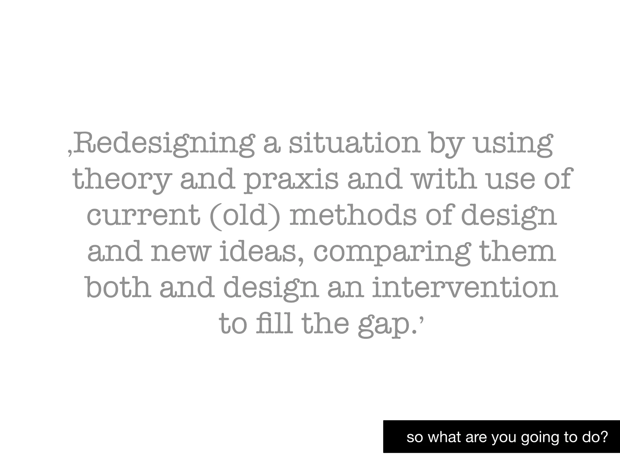 so what are you going to do?
‚Redesigning a situation by using
theory and praxis and with use of
current (old) methods of design
and new ideas, comparing them
both and design an intervention
to ﬁll the gap.’
 