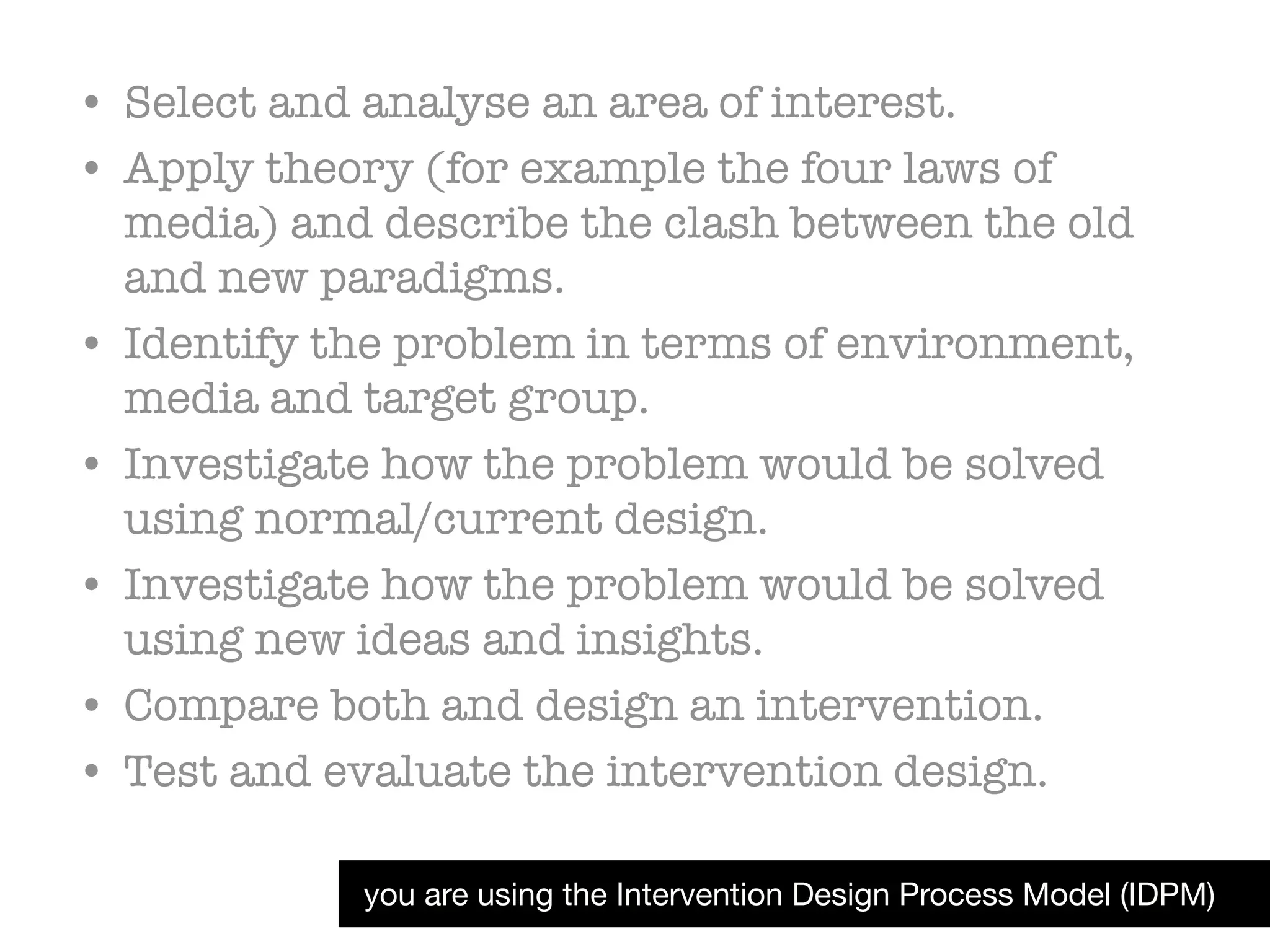 you are using the Intervention Design Process Model (IDPM)
• Select and analyse an area of interest.
• Apply theory (for example the four laws of
media) and describe the clash between the old
and new paradigms.
• Identify the problem in terms of environment,
media and target group.
• Investigate how the problem would be solved
using normal/current design.
• Investigate how the problem would be solved
using new ideas and insights.
• Compare both and design an intervention.
• Test and evaluate the intervention design.
 
