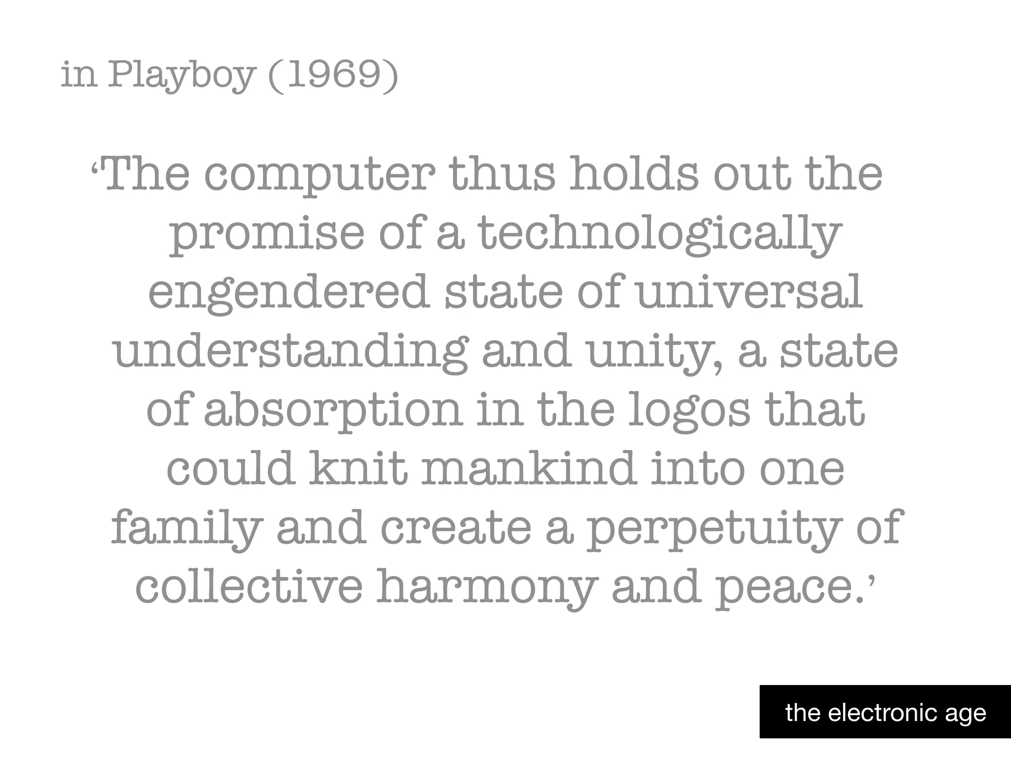 in Playboy (1969)
‘The computer thus holds out the
promise of a technologically
engendered state of universal
understanding and unity, a state
of absorption in the logos that
could knit mankind into one
family and create a perpetuity of
collective harmony and peace.’
the electronic age
 