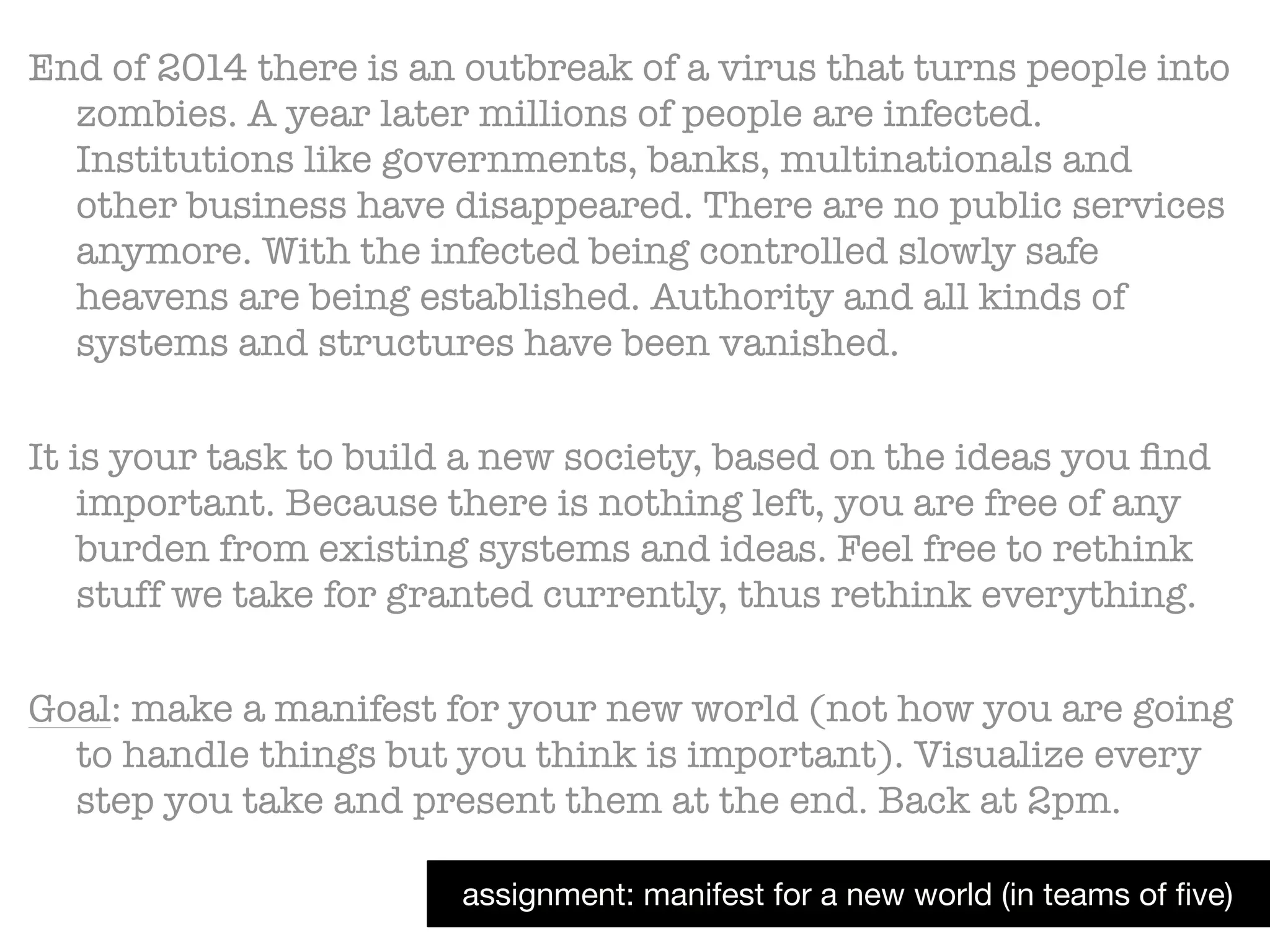 assignment: manifest for a new world (in teams of ﬁve)
End of 2014 there is an outbreak of a virus that turns people into
zombies. A year later millions of people are infected.
Institutions like governments, banks, multinationals and
other business have disappeared. There are no public services
anymore. With the infected being controlled slowly safe
heavens are being established. Authority and all kinds of
systems and structures have been vanished.
!
It is your task to build a new society, based on the ideas you ﬁnd
important. Because there is nothing left, you are free of any
burden from existing systems and ideas. Feel free to rethink
stuff we take for granted currently, thus rethink everything.
!
Goal: make a manifest for your new world (not how you are going
to handle things but you think is important). Visualize every
step you take and present them at the end. Back at 2pm.
 