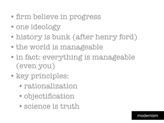 modernism
• ﬁrm believe in progress
• one ideology
• history is bunk (after henry ford)
• the world is manageable
• in fact: everything is manageable
(even you)
• key principles:
•rationalization
•objectiﬁcation
•science is truth
 