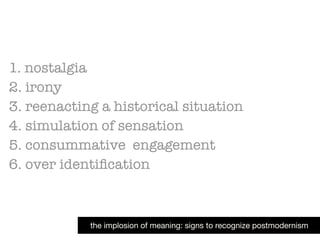 1. nostalgia
2. irony
3. reenacting a historical situation
4. simulation of sensation
5. consummative engagement
6. over identiﬁcation
the implosion of meaning: signs to recognize postmodernism
 