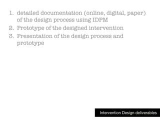 Intervention Design deliverables
1. detailed documentation (online, digital, paper)
of the design process using IDPM
2. Prototype of the designed intervention
3. Presentation of the design process and
prototype
 