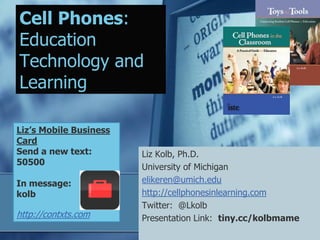 Cell Phones:
Education
Technology and
Learning

Liz’s Mobile Business
Card
Send a new text:        Liz Kolb, Ph.D.
50500
                        University of Michigan
In message:             elikeren@umich.edu
kolb                    http://cellphonesinlearning.com
                        Twitter: @Lkolb
http://contxts.com      Presentation Link: tiny.cc/kolbmame
 