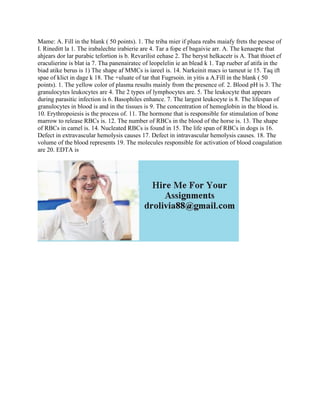 Mame: A. Fill in the blank ( 50 points). 1. The triba mier if pluea reabs maiafy frets the pesese of
I. Rineditt la 1. The irabalechte irabierie are 4. Tar a fope ef bagaivie arr. A. The kenaepte that
ahjears dor lar purabic tefortion is b. Revarilist eehase 2. The beryst helkacetr is A. That thioet ef
eraculierine is blat ia 7. Tha panenairatec of leopelelin ie an blead k 1. Tap rueber af atifa in the
biad atike berus is 1) The shape af MMCs is iareel is. 14. Narkeinit macs io tameut ie 15. Taq ift
spae of klict in dage k 18. The +uluate of tar that Fugrsoin. in yitis a A.Fill in the blank ( 50
points). 1. The yellow color of plasma results mainly from the presence of. 2. Blood pH is 3. The
granulocytes leukocytes are 4. The 2 types of lymphocytes are. 5. The leukocyte that appears
during parasitic infection is 6. Basophiles enhance. 7. The largest leukocyte is 8. The lifespan of
granulocytes in blood is and in the tissues is 9. The concentration of hemoglobin in the blood is.
10. Erythropoiesis is the process of. 11. The hormone that is responsible for stimulation of bone
marrow to release RBCs is. 12. The number of RBCs in the blood of the horse is. 13. The shape
of RBCs in camel is. 14. Nucleated RBCs is found in 15. The life span of RBCs in dogs is 16.
Defect in extravascular hemolysis causes 17. Defect in intravascular hemolysis causes. 18. The
volume of the blood represents 19. The molecules responsible for activation of blood coagulation
are 20. EDTA is
 