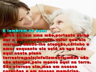 E lembrem-se bem: Você só tem uma mãe,portanto saiba dar a ela o verdadeiro valor que ela merece, dando-lhe atenção,carinho e amor enquanto ela está ao seu lado aqui neste plano terrestre;pois;infelizmente;mães não são eternas,pelo menos aqui na terra. São eternas sim,mas em nossos corações e em nossas memórias. 
