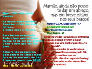 Mãe... São três letras apenas As desse nome bendito: Também o Céu tem três letras... E nelas cabe o infinito. Para louvar nossa mãe, Todo o bem que se disse Nunca há de ser tão grande Como o bem que ela nos quer... Palavra tão pequenina, Bem sabem os lábios meus Que és do tamanho do Céu E apenas menor que  DEUS ! Mãe (Mário Quintana) Parabéns a todas  as queridas e estimadas amigas,as quais já tiveram a maior felicidade que uma mulher pode ter...”a de ser Mamãe”. E a todas as mamães de vocês todos e todas,um maravilhoso e abençoado DIA DAS MÃES,o qual tem que ser comemorado não só no segundo Domingo de Maio,mas todos os dias do ano.Deus abençoe a todos(as). Nardon G.C.M. Mogi Mirim – SP [email_address] [email_address] Mogi Guaçú - SP 