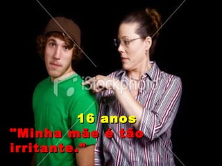 16 anos "Minha mãe é tão irritante." 