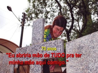 70 anos "Eu abriria mão de TUDO pra ter  minha mãe aqui comigo." 