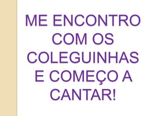 ME ENCONTRO
COM OS
COLEGUINHAS
E COMEÇO A
CANTAR!
 
