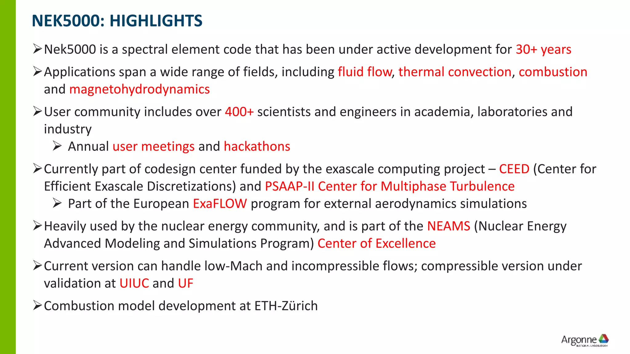 NEK5000: HIGHLIGHTS
➢Nek5000 is a spectral element code that has been under active development for 30+ years
➢Applications span a wide range of fields, including fluid flow, thermal convection, combustion
and magnetohydrodynamics
➢User community includes over 400+ scientists and engineers in academia, laboratories and
industry
➢ Annual user meetings and hackathons
➢Currently part of codesign center funded by the exascale computing project – CEED (Center for
Efficient Exascale Discretizations) and PSAAP-II Center for Multiphase Turbulence
➢ Part of the European ExaFLOW program for external aerodynamics simulations
➢Heavily used by the nuclear energy community, and is part of the NEAMS (Nuclear Energy
Advanced Modeling and Simulations Program) Center of Excellence
➢Current version can handle low-Mach and incompressible flows; compressible version under
validation at UIUC and UF
➢Combustion model development at ETH-Zürich
 