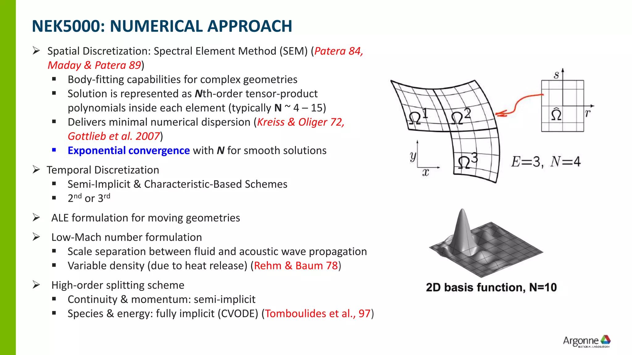 ➢ Spatial Discretization: Spectral Element Method (SEM) (Patera 84,
Maday & Patera 89)
▪ Body-fitting capabilities for complex geometries
▪ Solution is represented as Nth-order tensor-product
polynomials inside each element (typically N ~ 4 – 15)
▪ Delivers minimal numerical dispersion (Kreiss & Oliger 72,
Gottlieb et al. 2007)
▪ Exponential convergence with N for smooth solutions
➢ Temporal Discretization
▪ Semi-Implicit & Characteristic-Based Schemes
▪ 2nd or 3rd
➢ ALE formulation for moving geometries
➢ Low-Mach number formulation
▪ Scale separation between fluid and acoustic wave propagation
▪ Variable density (due to heat release) (Rehm & Baum 78)
➢ High-order splitting scheme
▪ Continuity & momentum: semi-implicit
▪ Species & energy: fully implicit (CVODE) (Tomboulides et al., 97)
NEK5000: NUMERICAL APPROACH
 