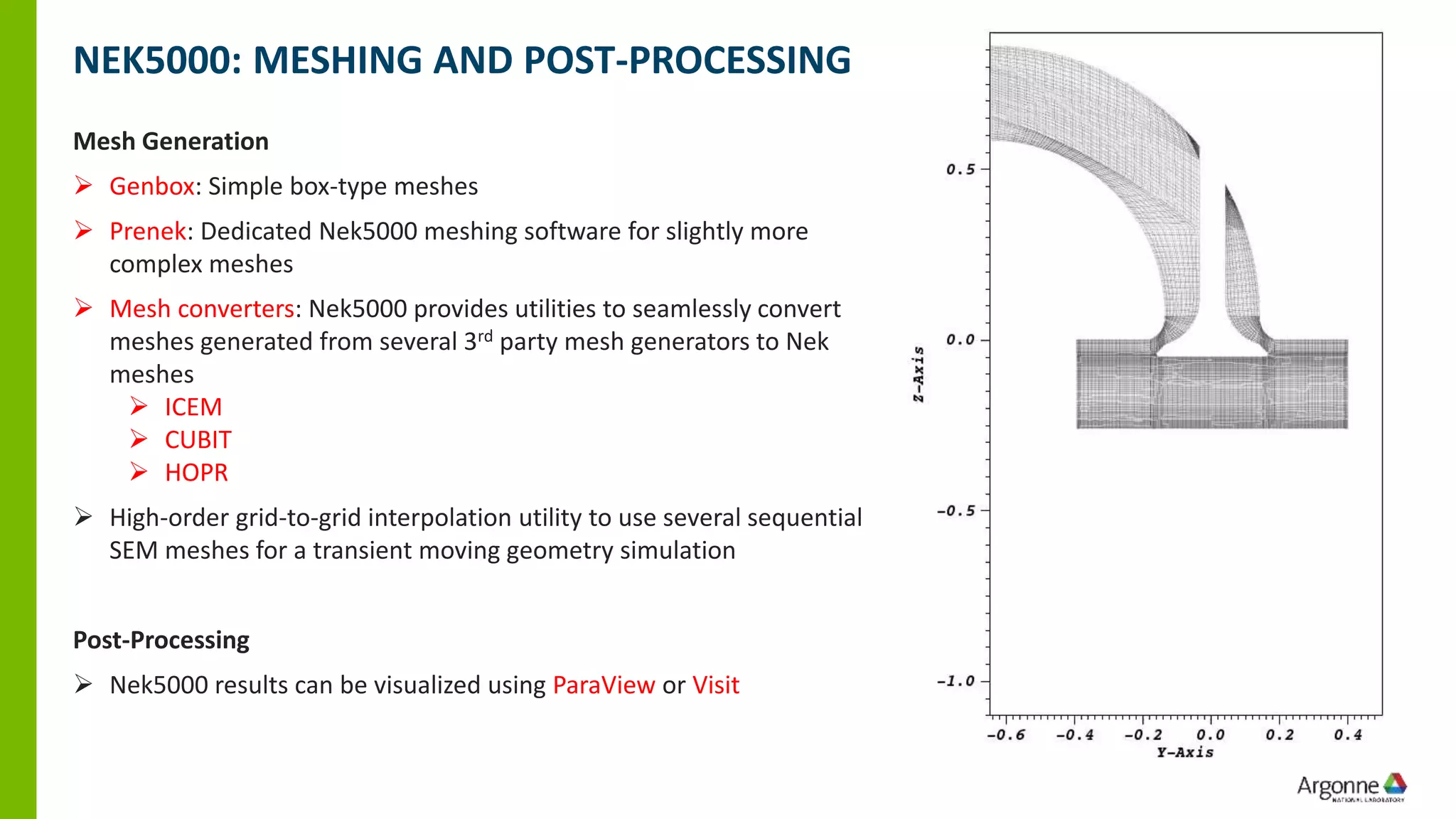 NEK5000: MESHING AND POST-PROCESSING
Mesh Generation
➢ Genbox: Simple box-type meshes
➢ Prenek: Dedicated Nek5000 meshing software for slightly more
complex meshes
➢ Mesh converters: Nek5000 provides utilities to seamlessly convert
meshes generated from several 3rd party mesh generators to Nek
meshes
➢ ICEM
➢ CUBIT
➢ HOPR
➢ High-order grid-to-grid interpolation utility to use several sequential
SEM meshes for a transient moving geometry simulation
Post-Processing
➢ Nek5000 results can be visualized using ParaView or Visit
 