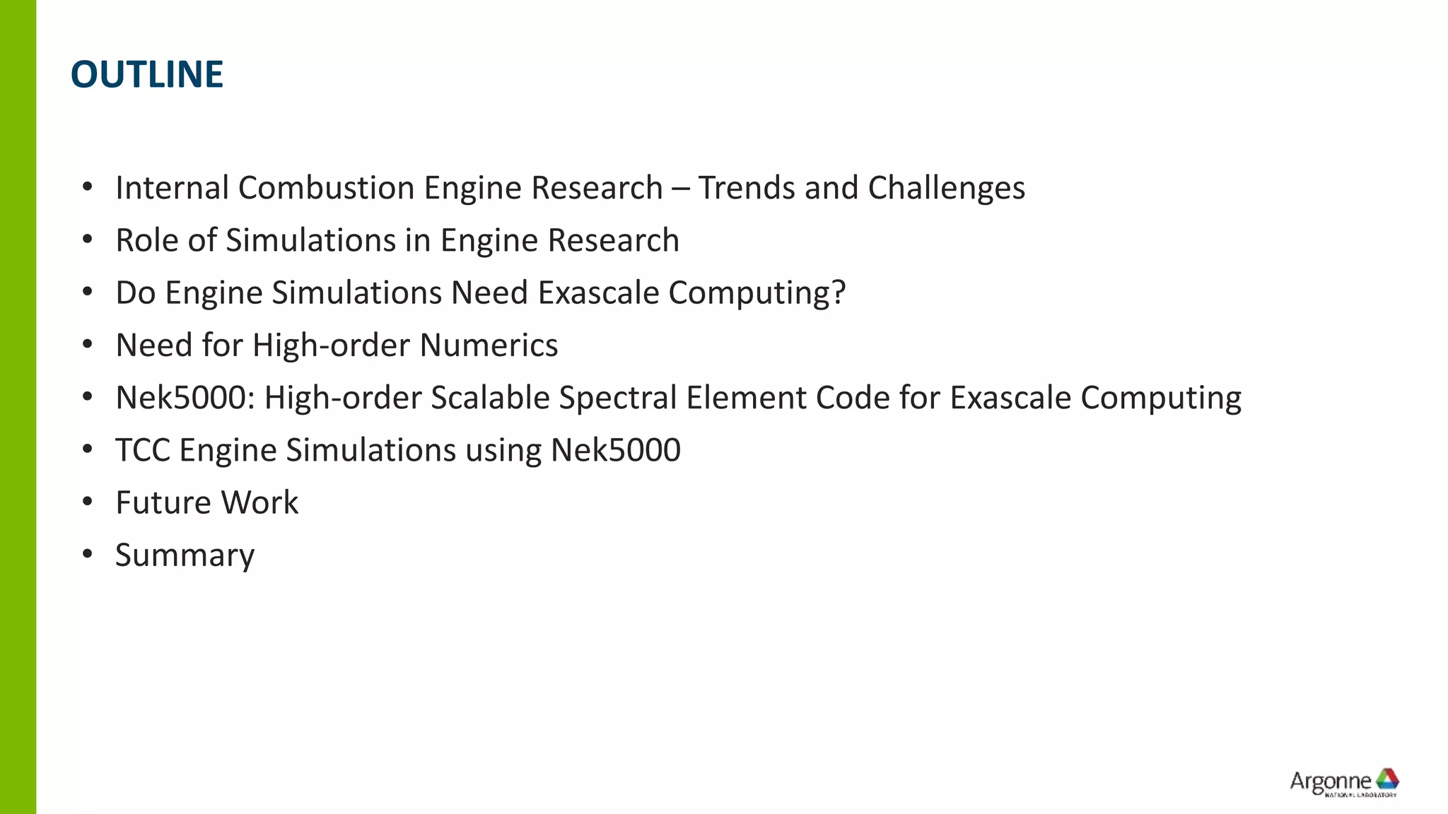OUTLINE
• Internal Combustion Engine Research – Trends and Challenges
• Role of Simulations in Engine Research
• Do Engine Simulations Need Exascale Computing?
• Need for High-order Numerics
• Nek5000: High-order Scalable Spectral Element Code for Exascale Computing
• TCC Engine Simulations using Nek5000
• Future Work
• Summary
 