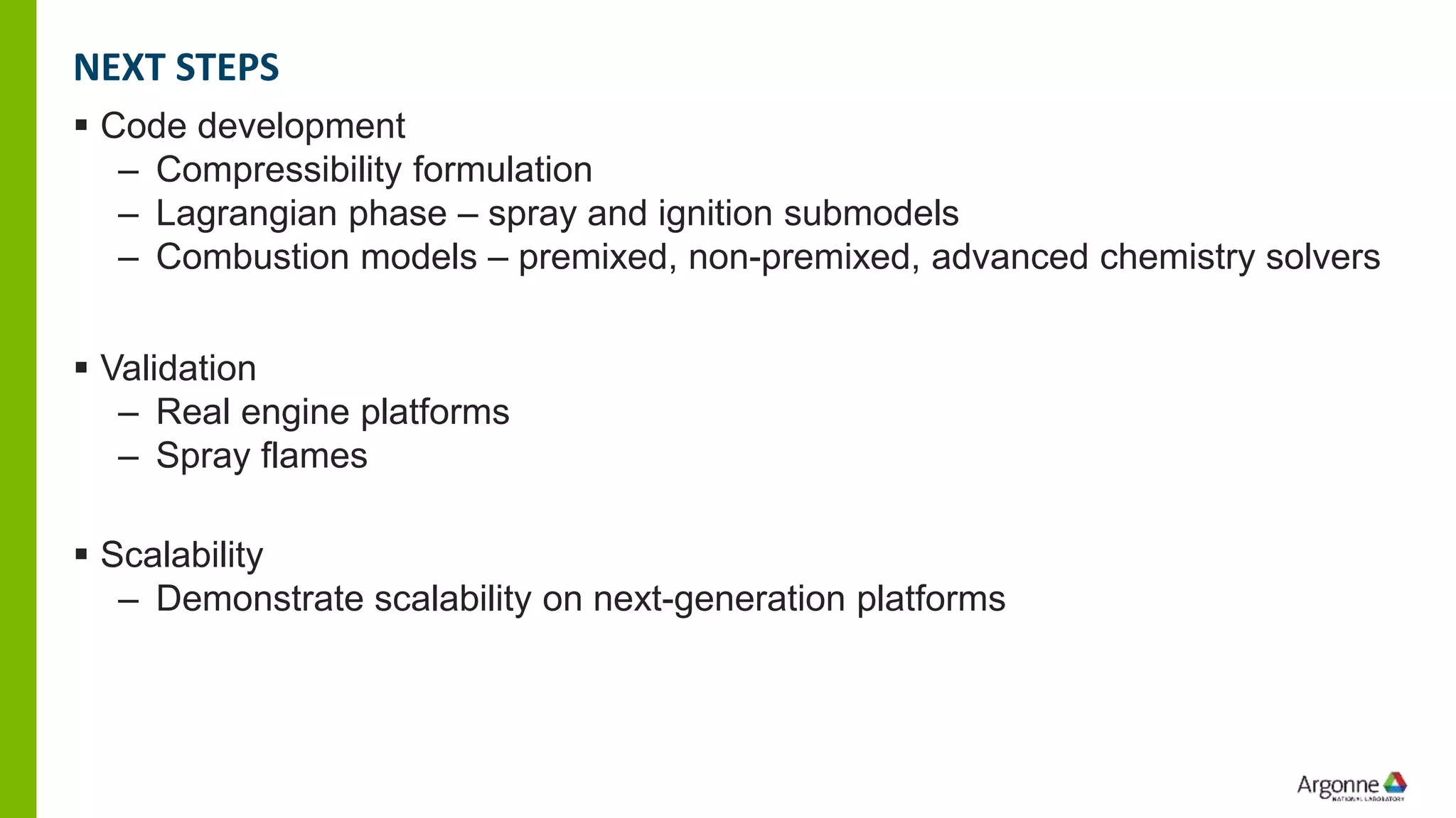 ▪ Code development
– Compressibility formulation
– Lagrangian phase – spray and ignition submodels
– Combustion models – premixed, non-premixed, advanced chemistry solvers
▪ Validation
– Real engine platforms
– Spray flames
▪ Scalability
– Demonstrate scalability on next-generation platforms
NEXT STEPS
 