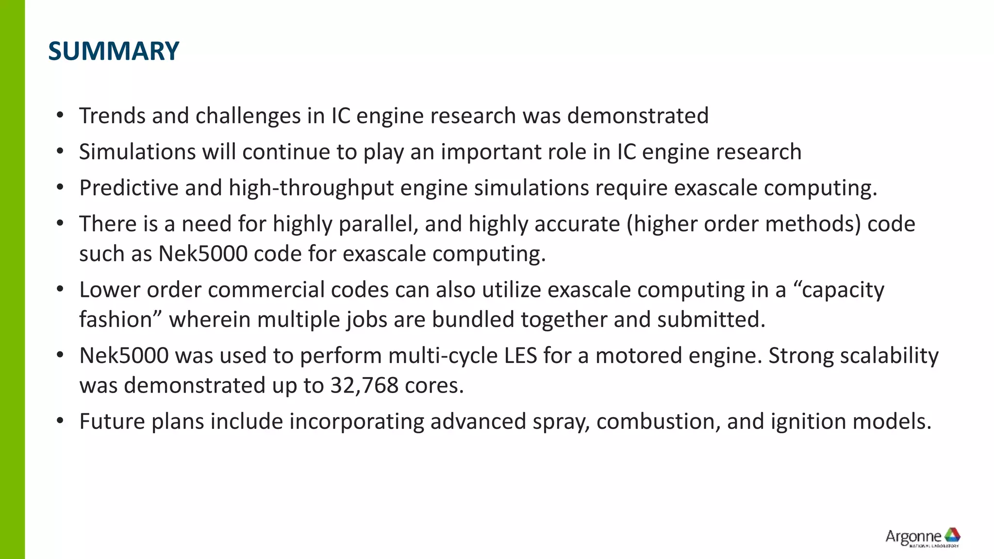SUMMARY
• Trends and challenges in IC engine research was demonstrated
• Simulations will continue to play an important role in IC engine research
• Predictive and high-throughput engine simulations require exascale computing.
• There is a need for highly parallel, and highly accurate (higher order methods) code
such as Nek5000 code for exascale computing.
• Lower order commercial codes can also utilize exascale computing in a “capacity
fashion” wherein multiple jobs are bundled together and submitted.
• Nek5000 was used to perform multi-cycle LES for a motored engine. Strong scalability
was demonstrated up to 32,768 cores.
• Future plans include incorporating advanced spray, combustion, and ignition models.
 