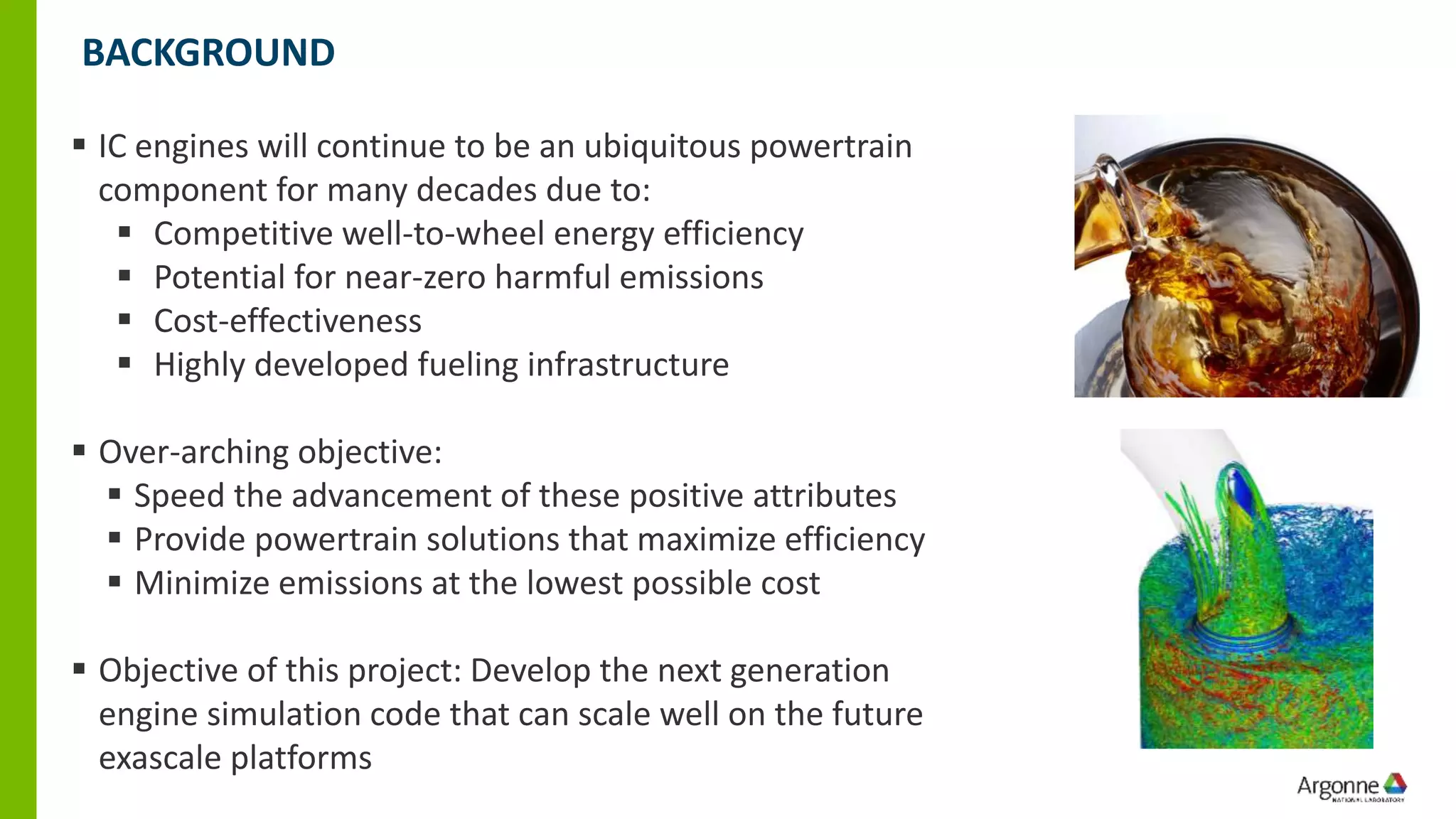 ▪ IC engines will continue to be an ubiquitous powertrain
component for many decades due to:
▪ Competitive well-to-wheel energy efficiency
▪ Potential for near-zero harmful emissions
▪ Cost-effectiveness
▪ Highly developed fueling infrastructure
▪ Over-arching objective:
▪ Speed the advancement of these positive attributes
▪ Provide powertrain solutions that maximize efficiency
▪ Minimize emissions at the lowest possible cost
▪ Objective of this project: Develop the next generation
engine simulation code that can scale well on the future
exascale platforms
BACKGROUND
 