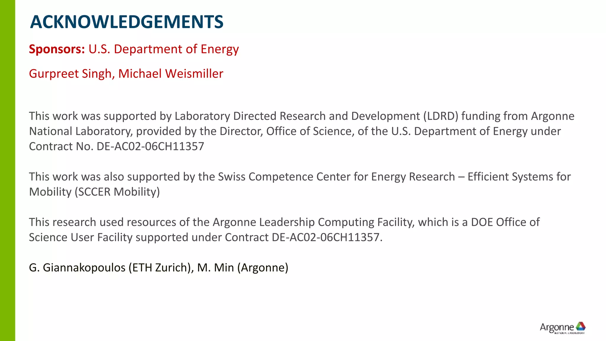 Sponsors: U.S. Department of Energy
Gurpreet Singh, Michael Weismiller
This work was supported by Laboratory Directed Research and Development (LDRD) funding from Argonne
National Laboratory, provided by the Director, Office of Science, of the U.S. Department of Energy under
Contract No. DE-AC02-06CH11357
This work was also supported by the Swiss Competence Center for Energy Research – Efficient Systems for
Mobility (SCCER Mobility)
This research used resources of the Argonne Leadership Computing Facility, which is a DOE Office of
Science User Facility supported under Contract DE-AC02-06CH11357.
G. Giannakopoulos (ETH Zurich), M. Min (Argonne)
ACKNOWLEDGEMENTS
 