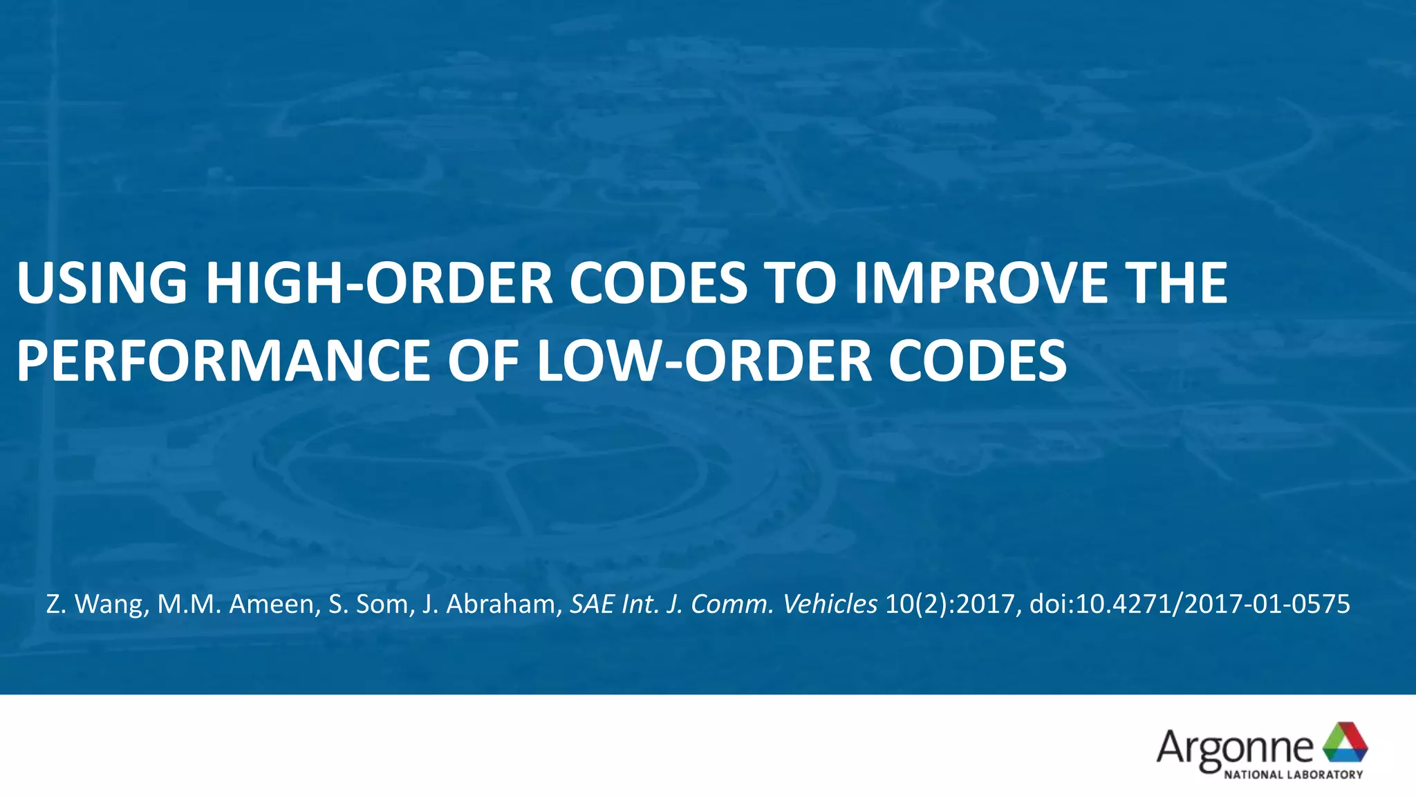 USING HIGH-ORDER CODES TO IMPROVE THE
PERFORMANCE OF LOW-ORDER CODES
Z. Wang, M.M. Ameen, S. Som, J. Abraham, SAE Int. J. Comm. Vehicles 10(2):2017, doi:10.4271/2017-01-0575
 