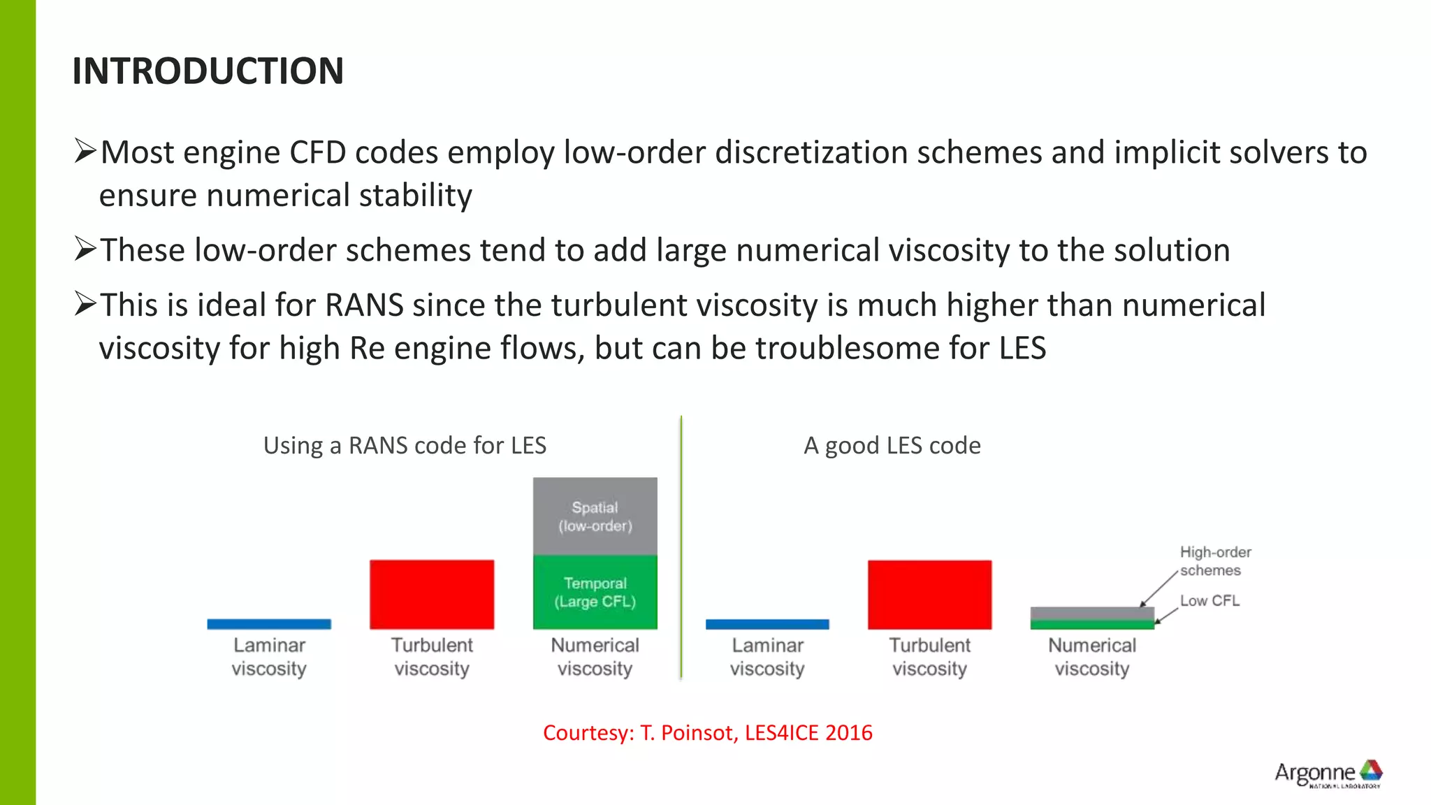 INTRODUCTION
➢Most engine CFD codes employ low-order discretization schemes and implicit solvers to
ensure numerical stability
➢These low-order schemes tend to add large numerical viscosity to the solution
➢This is ideal for RANS since the turbulent viscosity is much higher than numerical
viscosity for high Re engine flows, but can be troublesome for LES
Courtesy: T. Poinsot, LES4ICE 2016
Using a RANS code for LES A good LES code
 