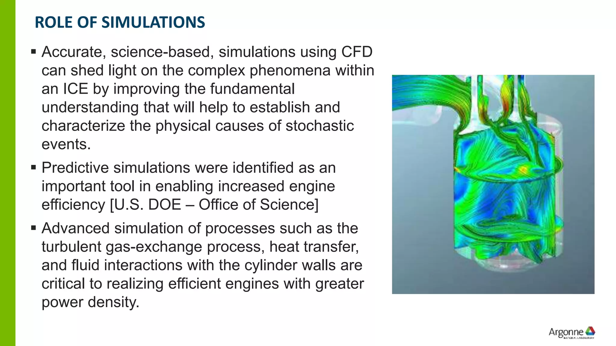 ▪ Accurate, science-based, simulations using CFD
can shed light on the complex phenomena within
an ICE by improving the fundamental
understanding that will help to establish and
characterize the physical causes of stochastic
events.
▪ Predictive simulations were identified as an
important tool in enabling increased engine
efficiency [U.S. DOE – Office of Science]
▪ Advanced simulation of processes such as the
turbulent gas-exchange process, heat transfer,
and fluid interactions with the cylinder walls are
critical to realizing efficient engines with greater
power density.
ROLE OF SIMULATIONS
 