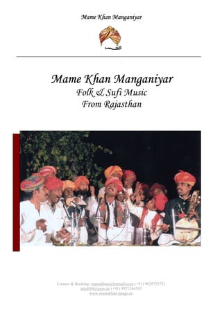 Mame Khan ManganiyarMame Khan ManganiyarMame Khan ManganiyarMame Khan Manganiyar
Contact & Booking: mamekhan@hotmail.com (+91) 9829725721
anjuli84@gmx.de (+91) 9971246383
www.mamekhan.npage.eu
Mame Khan ManganiyarMame Khan ManganiyarMame Khan ManganiyarMame Khan Manganiyar
Folk & Sufi Music
From Rajasthan
 