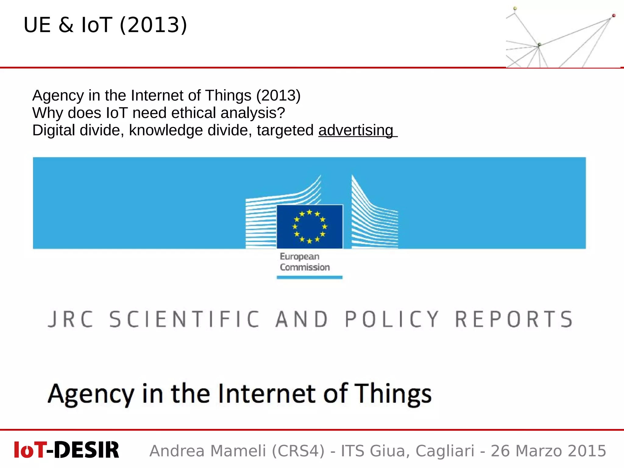 Andrea Mameli (CRS4) - ITS Giua, Cagliari - 26 Marzo 2015
Agency in the Internet of Things (2013)
Why does IoT need ethical analysis?
Digital divide, knowledge divide, targeted advertising
UE & IoT (2013)
 