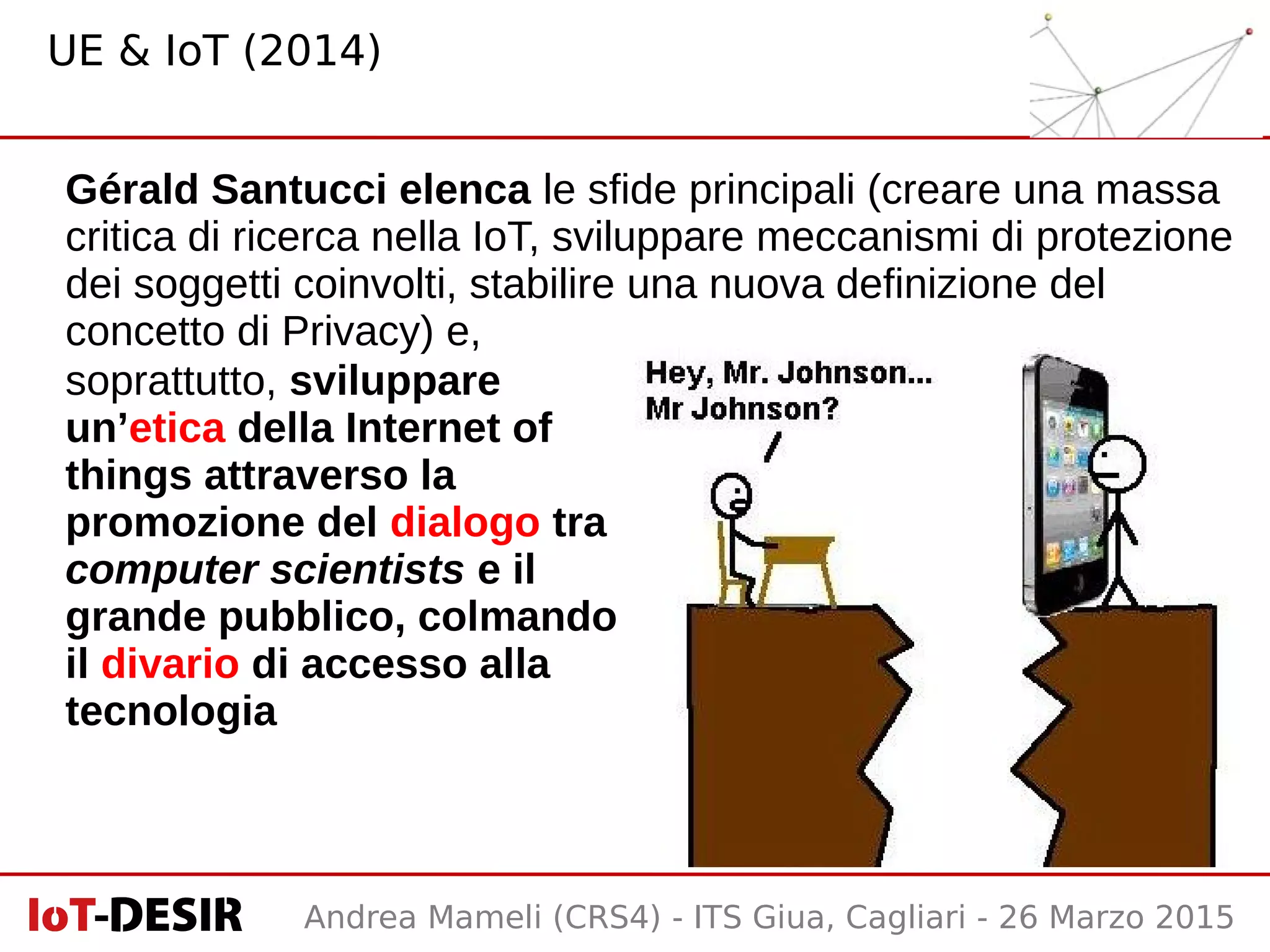 Andrea Mameli (CRS4) - ITS Giua, Cagliari - 26 Marzo 2015
soprattutto, sviluppare
un’etica della Internet of
things attraverso la
promozione del dialogo tra
computer scientists e il
grande pubblico, colmando
il divario di accesso alla
tecnologia
Gérald Santucci elenca le sfide principali (creare una massa
critica di ricerca nella IoT, sviluppare meccanismi di protezione
dei soggetti coinvolti, stabilire una nuova definizione del
concetto di Privacy) e,
UE & IoT (2014)
 