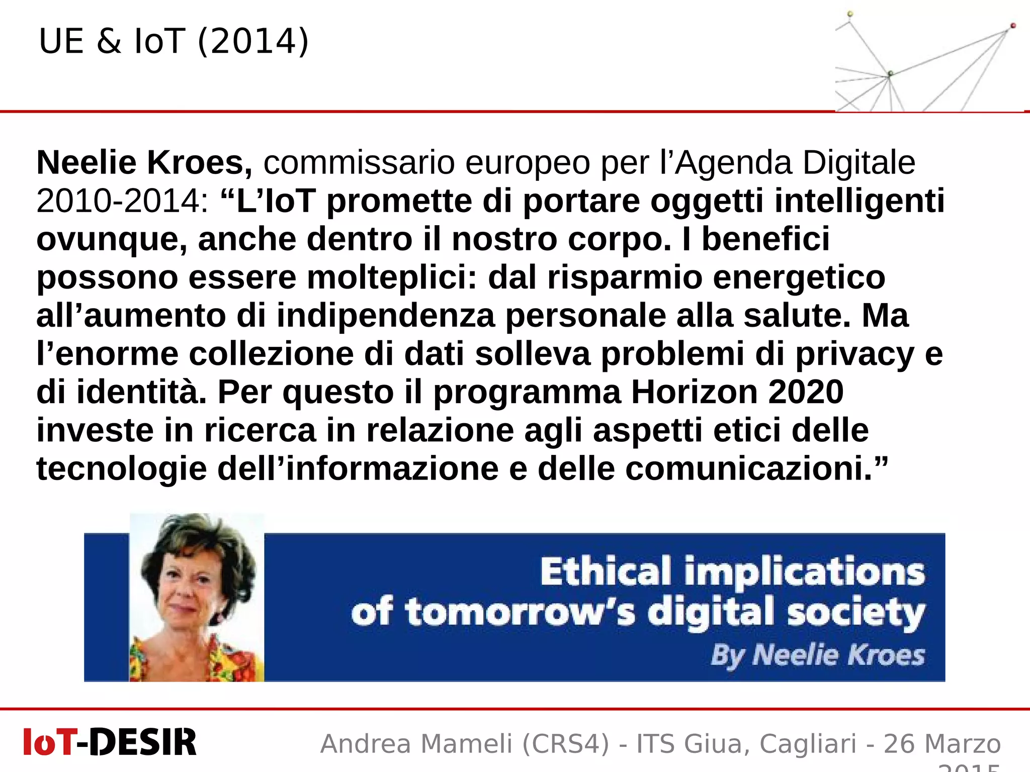 Andrea Mameli (CRS4) - ITS Giua, Cagliari - 26 Marzo
Neelie Kroes, commissario europeo per l’Agenda Digitale
2010-2014: “L’IoT promette di portare oggetti intelligenti
ovunque, anche dentro il nostro corpo. I benefici
possono essere molteplici: dal risparmio energetico
all’aumento di indipendenza personale alla salute. Ma
l’enorme collezione di dati solleva problemi di privacy e
di identità. Per questo il programma Horizon 2020
investe in ricerca in relazione agli aspetti etici delle
tecnologie dell’informazione e delle comunicazioni.”
UE & IoT (2014)
 