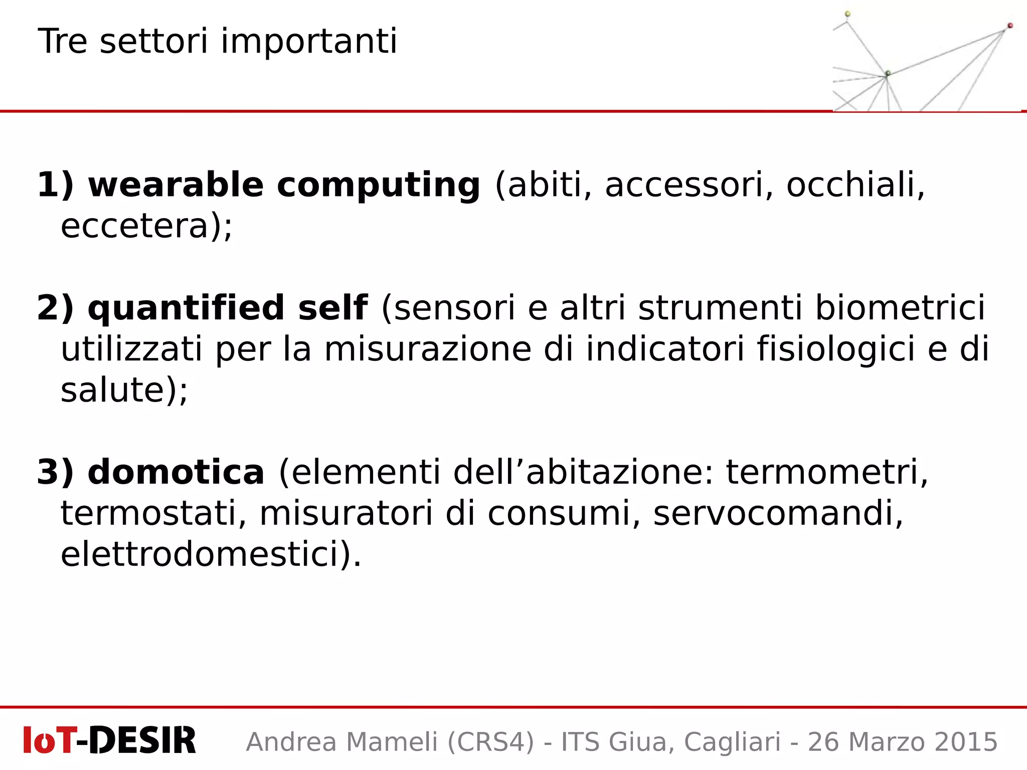 Andrea Mameli (CRS4) - ITS Giua, Cagliari - 26 Marzo 2015
1) wearable computing (abiti, accessori, occhiali,
eccetera);
2) quantified self (sensori e altri strumenti biometrici
utilizzati per la misurazione di indicatori fisiologici e di
salute);
3) domotica (elementi dell’abitazione: termometri,
termostati, misuratori di consumi, servocomandi,
elettrodomestici).
Tre settori importanti
 