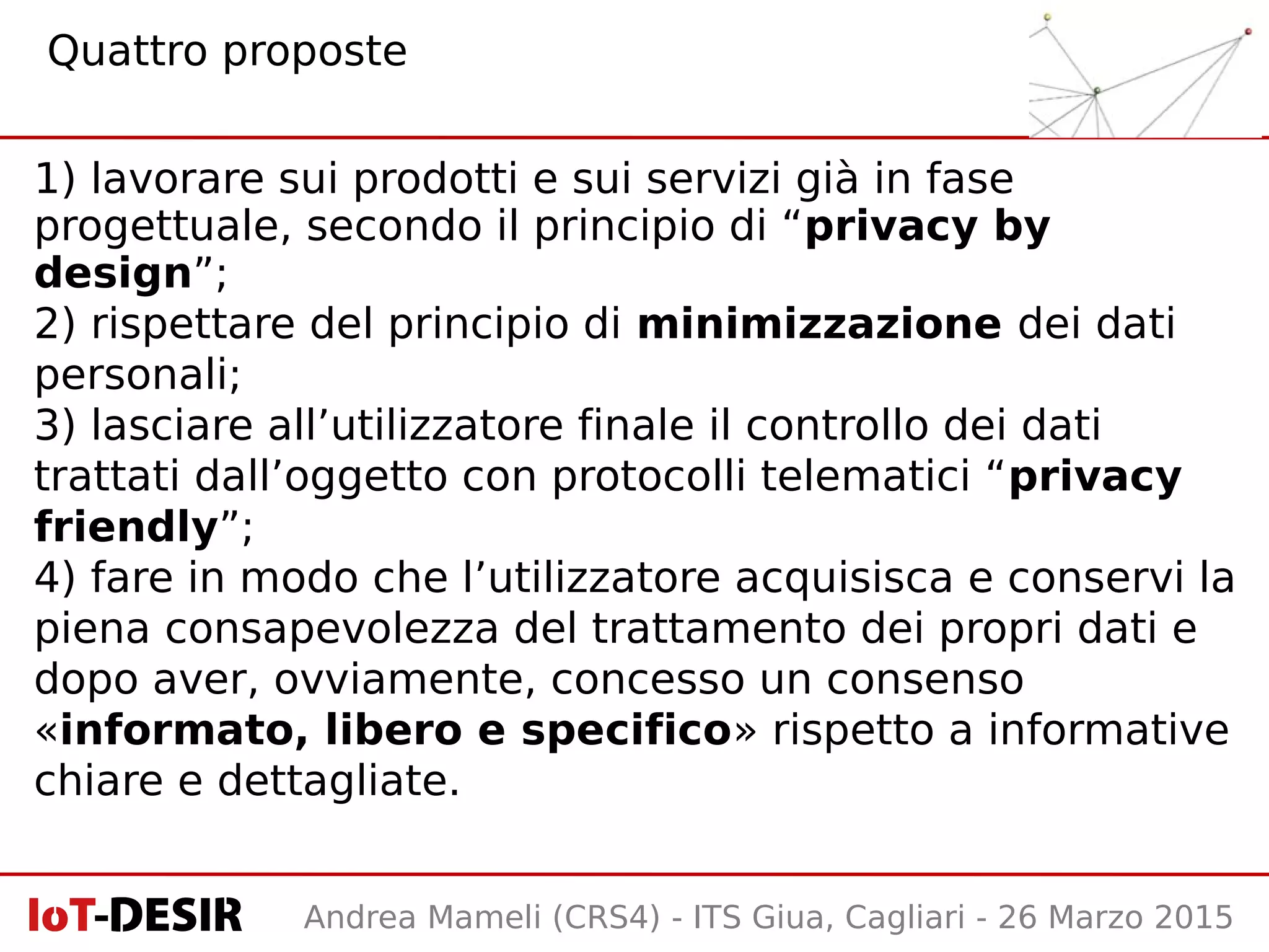 Andrea Mameli (CRS4) - ITS Giua, Cagliari - 26 Marzo 2015
1) lavorare sui prodotti e sui servizi già in fase
progettuale, secondo il principio di “privacy by
design”;
2) rispettare del principio di minimizzazione dei dati
personali;
3) lasciare all’utilizzatore finale il controllo dei dati
trattati dall’oggetto con protocolli telematici “privacy
friendly”;
4) fare in modo che l’utilizzatore acquisisca e conservi la
piena consapevolezza del trattamento dei propri dati e
dopo aver, ovviamente, concesso un consenso
«informato, libero e specifico» rispetto a informative
chiare e dettagliate.
Quattro proposte
 