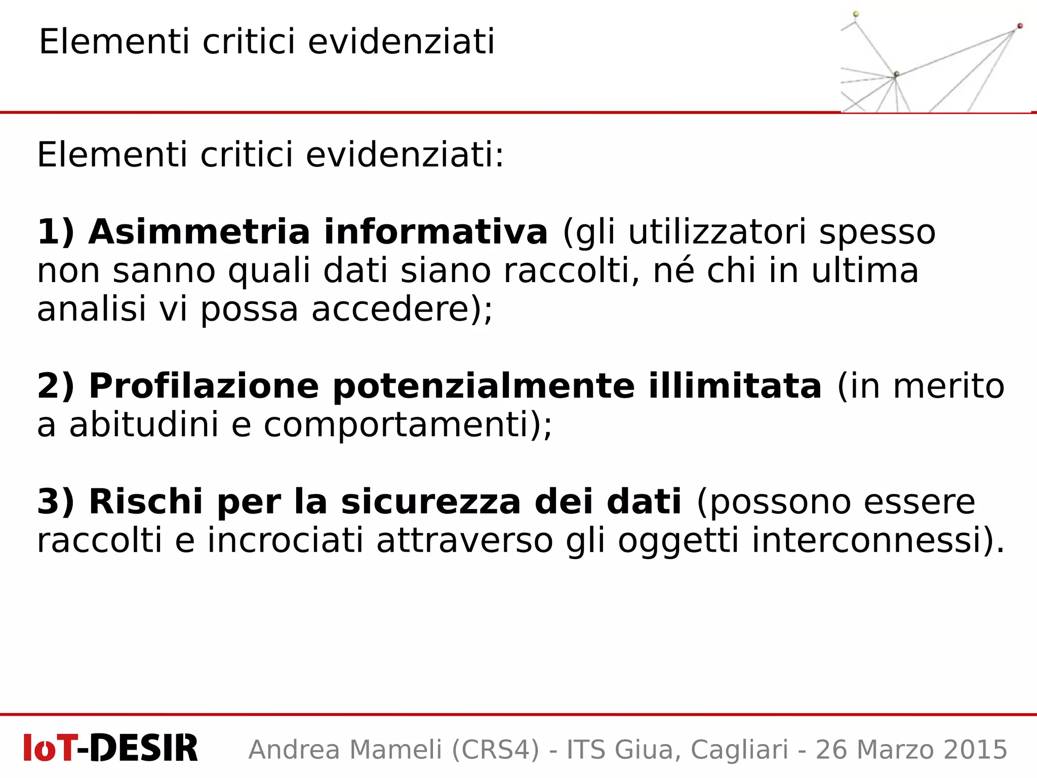 Andrea Mameli (CRS4) - ITS Giua, Cagliari - 26 Marzo 2015
Elementi critici evidenziati:
1) Asimmetria informativa (gli utilizzatori spesso
non sanno quali dati siano raccolti, né chi in ultima
analisi vi possa accedere);
2) Profilazione potenzialmente illimitata (in merito
a abitudini e comportamenti);
3) Rischi per la sicurezza dei dati (possono essere
raccolti e incrociati attraverso gli oggetti interconnessi).
Elementi critici evidenziati
 
