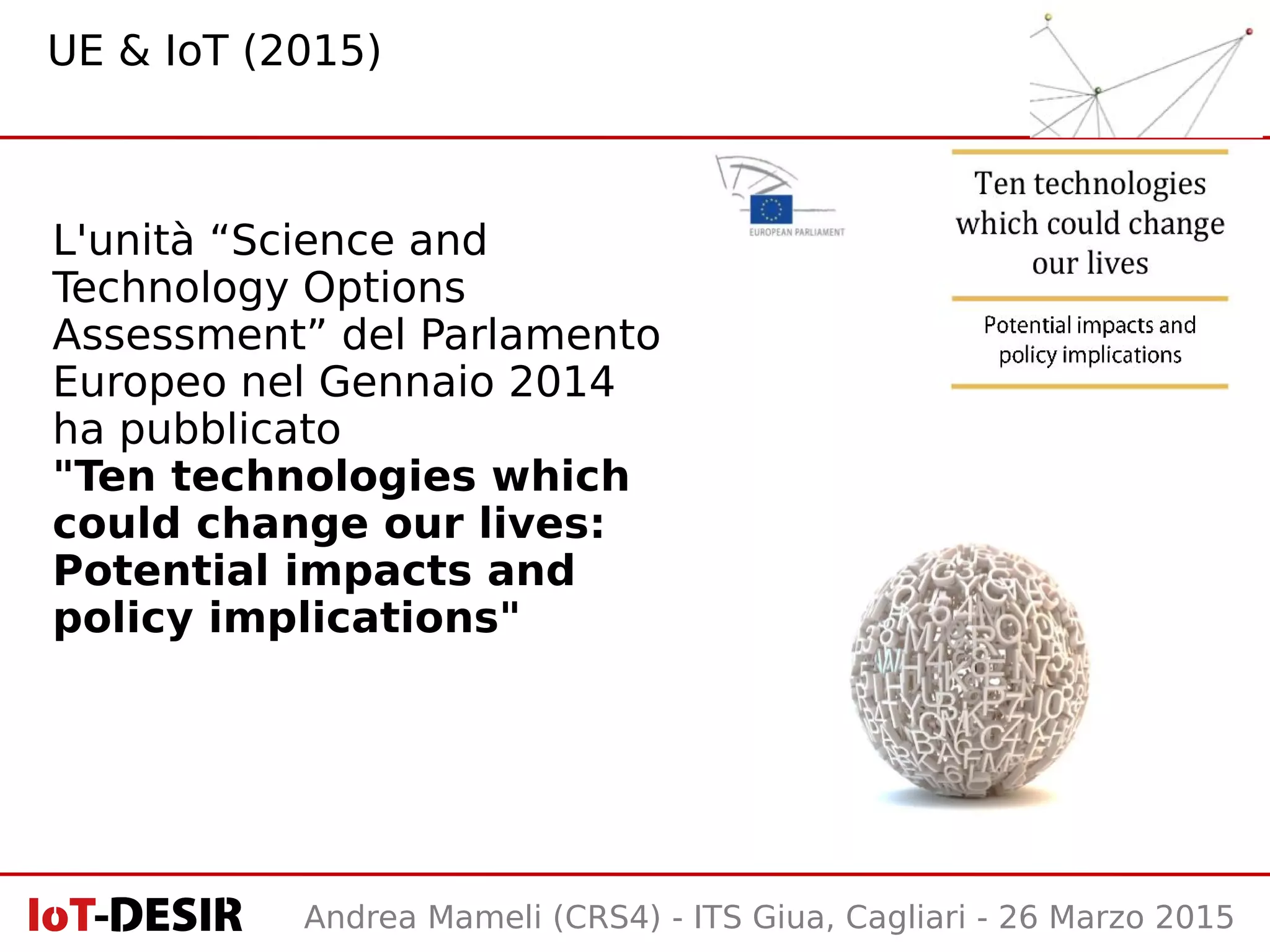 Andrea Mameli (CRS4) - ITS Giua, Cagliari - 26 Marzo 2015
L'unità “Science and
Technology Options
Assessment” del Parlamento
Europeo nel Gennaio 2014
ha pubblicato
"Ten technologies which
could change our lives:
Potential impacts and
policy implications"
UE & IoT (2015)
 