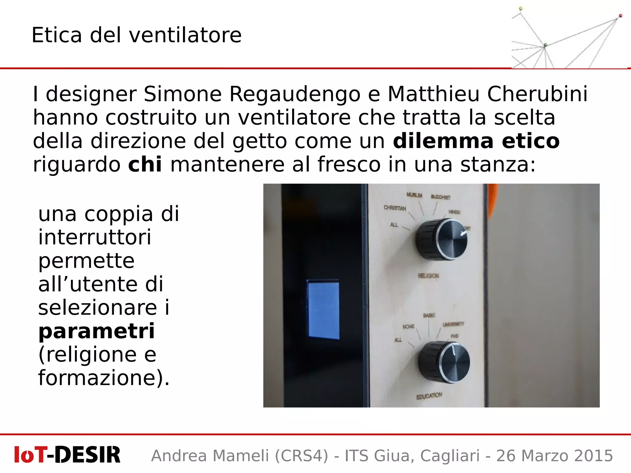 Andrea Mameli (CRS4) - ITS Giua, Cagliari - 26 Marzo 2015
I designer Simone Regaudengo e Matthieu Cherubini
hanno costruito un ventilatore che tratta la scelta
della direzione del getto come un dilemma etico
riguardo chi mantenere al fresco in una stanza:
Etica del ventilatore
una coppia di
interruttori
permette
all’utente di
selezionare i
parametri
(religione e
formazione).
 