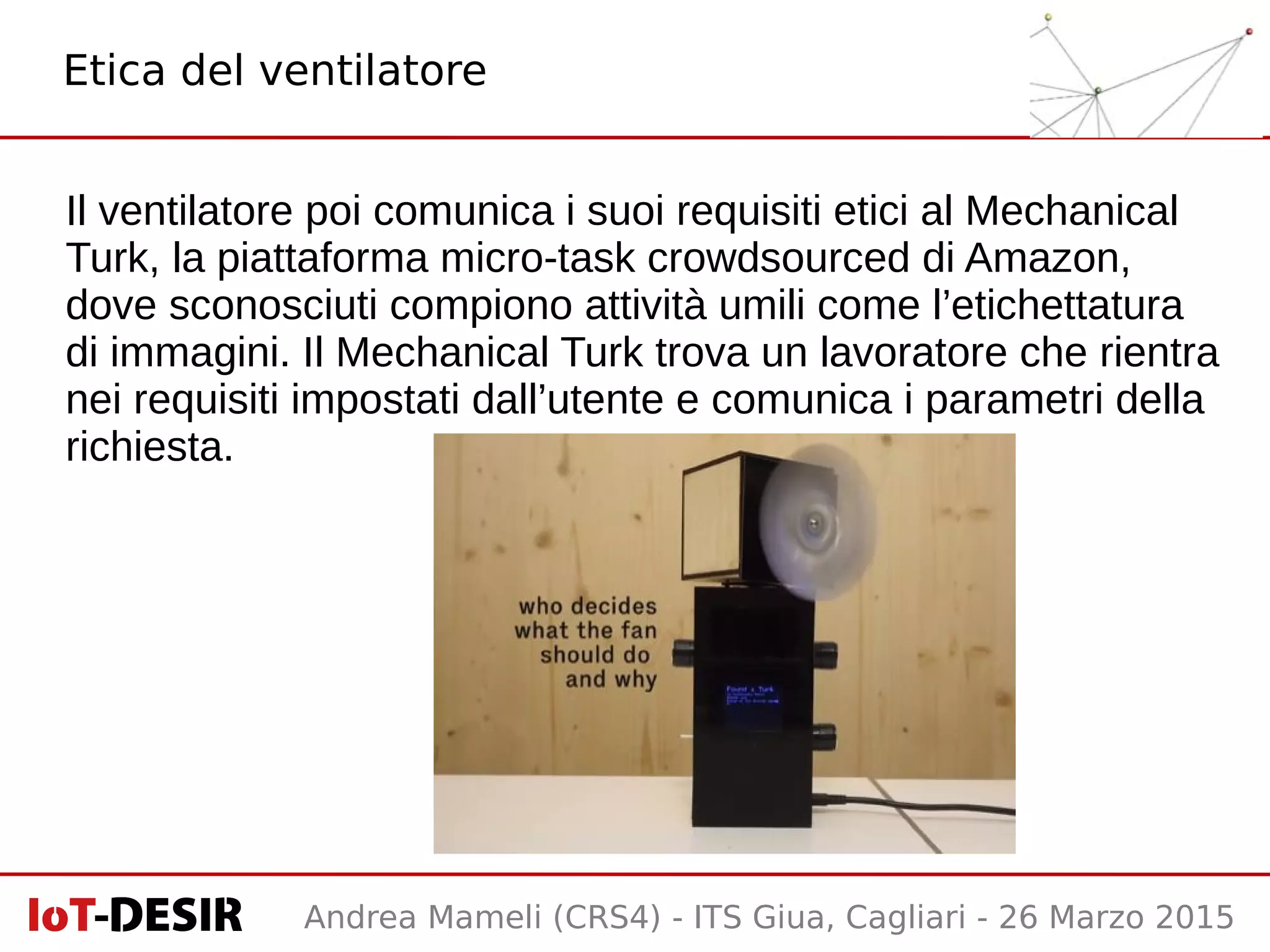 Andrea Mameli (CRS4) - ITS Giua, Cagliari - 26 Marzo 2015
Il ventilatore poi comunica i suoi requisiti etici al Mechanical
Turk, la piattaforma micro-task crowdsourced di Amazon,
dove sconosciuti compiono attività umili come l’etichettatura
di immagini. Il Mechanical Turk trova un lavoratore che rientra
nei requisiti impostati dall’utente e comunica i parametri della
richiesta.
Etica del ventilatore
 