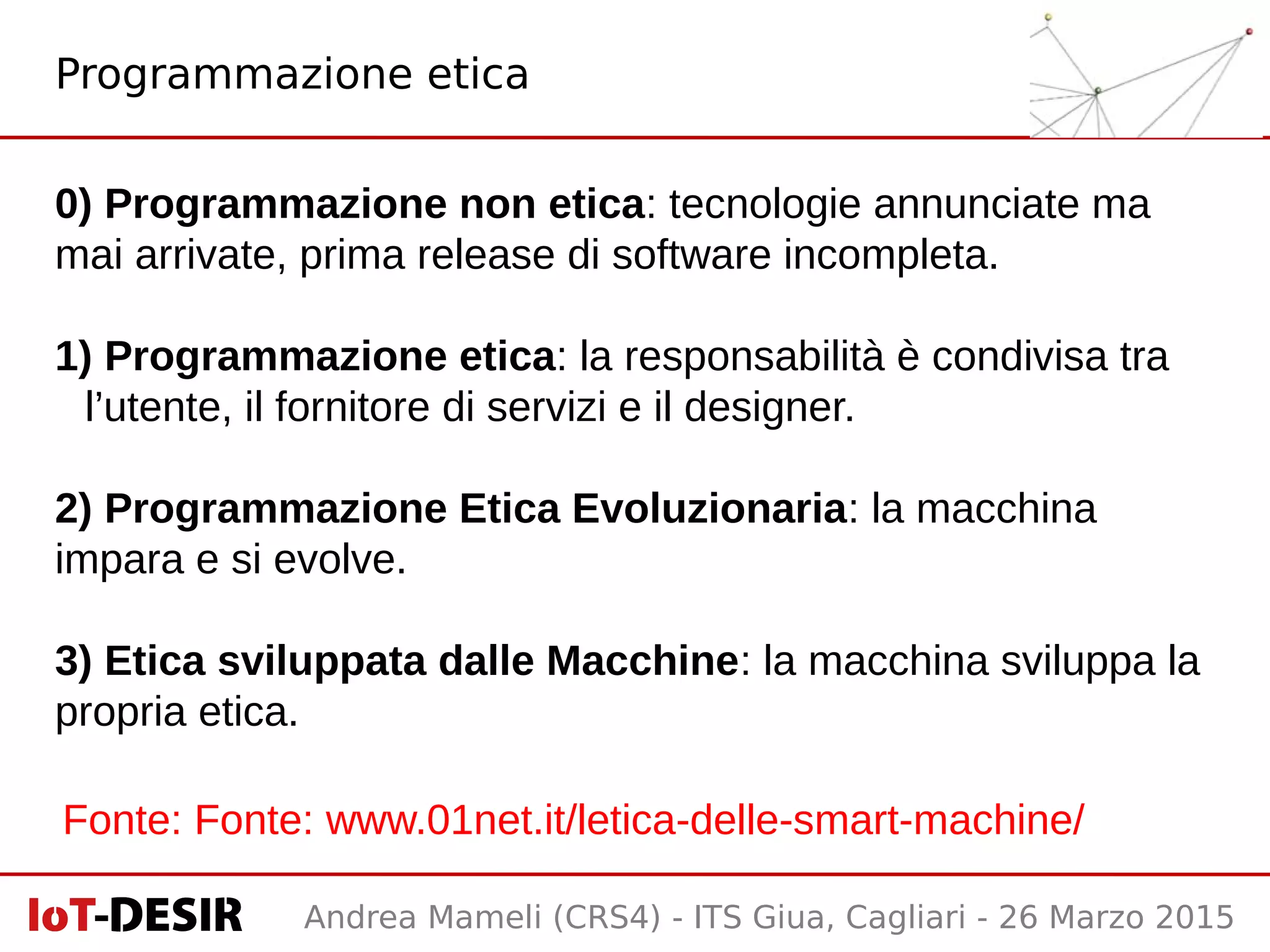 Andrea Mameli (CRS4) - ITS Giua, Cagliari - 26 Marzo 2015
0) Programmazione non etica: tecnologie annunciate ma
mai arrivate, prima release di software incompleta.
1) Programmazione etica: la responsabilità è condivisa tra
l’utente, il fornitore di servizi e il designer.
2) Programmazione Etica Evoluzionaria: la macchina
impara e si evolve.
3) Etica sviluppata dalle Macchine: la macchina sviluppa la
propria etica.
Programmazione etica
Fonte: Fonte: www.01net.it/letica-delle-smart-machine/
 