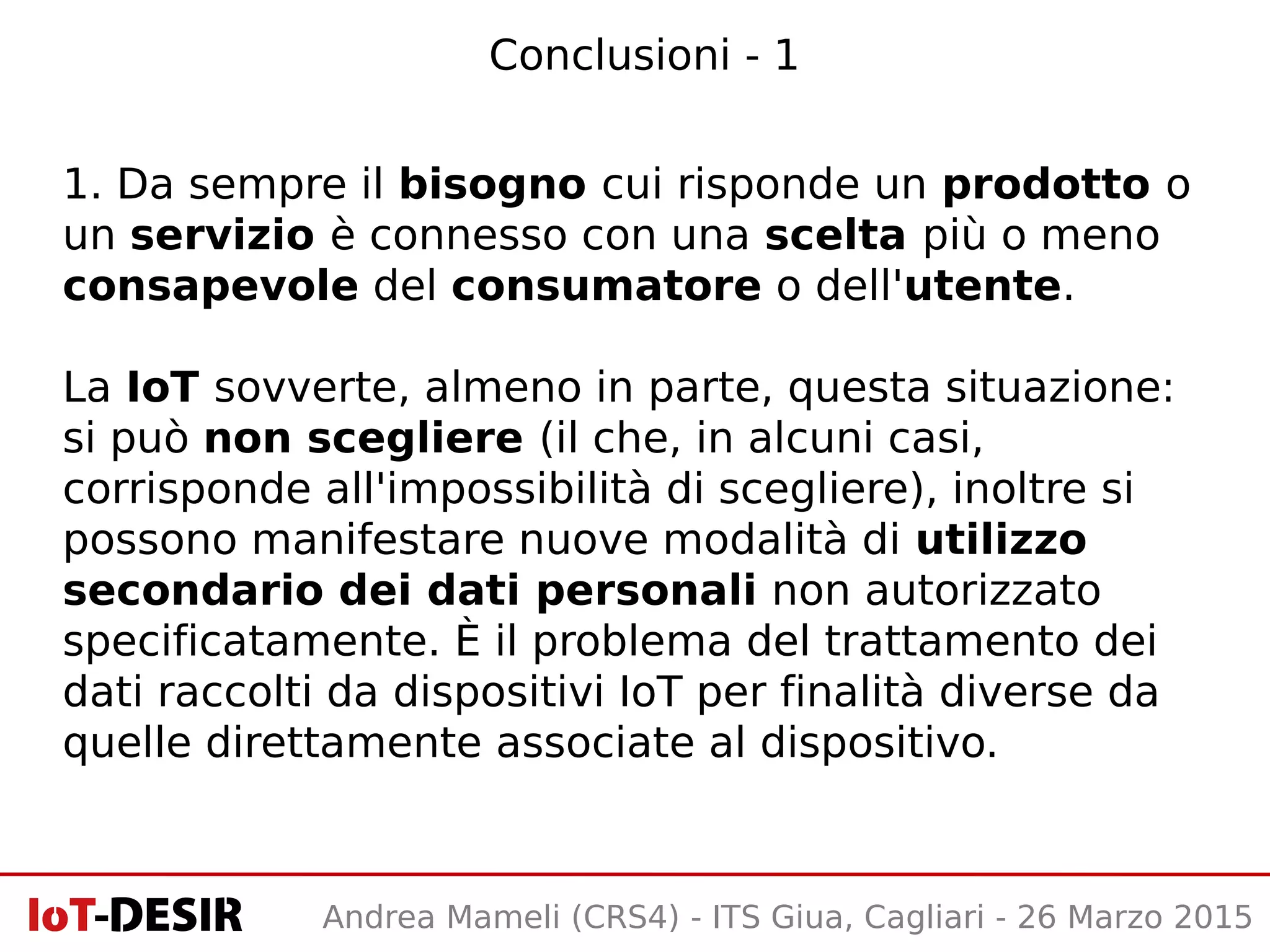 1. Da sempre il bisogno cui risponde un prodotto o
un servizio è connesso con una scelta più o meno
consapevole del consumatore o dell'utente.
La IoT sovverte, almeno in parte, questa situazione:
si può non scegliere (il che, in alcuni casi,
corrisponde all'impossibilità di scegliere), inoltre si
possono manifestare nuove modalità di utilizzo
secondario dei dati personali non autorizzato
specificatamente. È il problema del trattamento dei
dati raccolti da dispositivi IoT per finalità diverse da
quelle direttamente associate al dispositivo.
Conclusioni - 1
Andrea Mameli (CRS4) - ITS Giua, Cagliari - 26 Marzo 2015
 