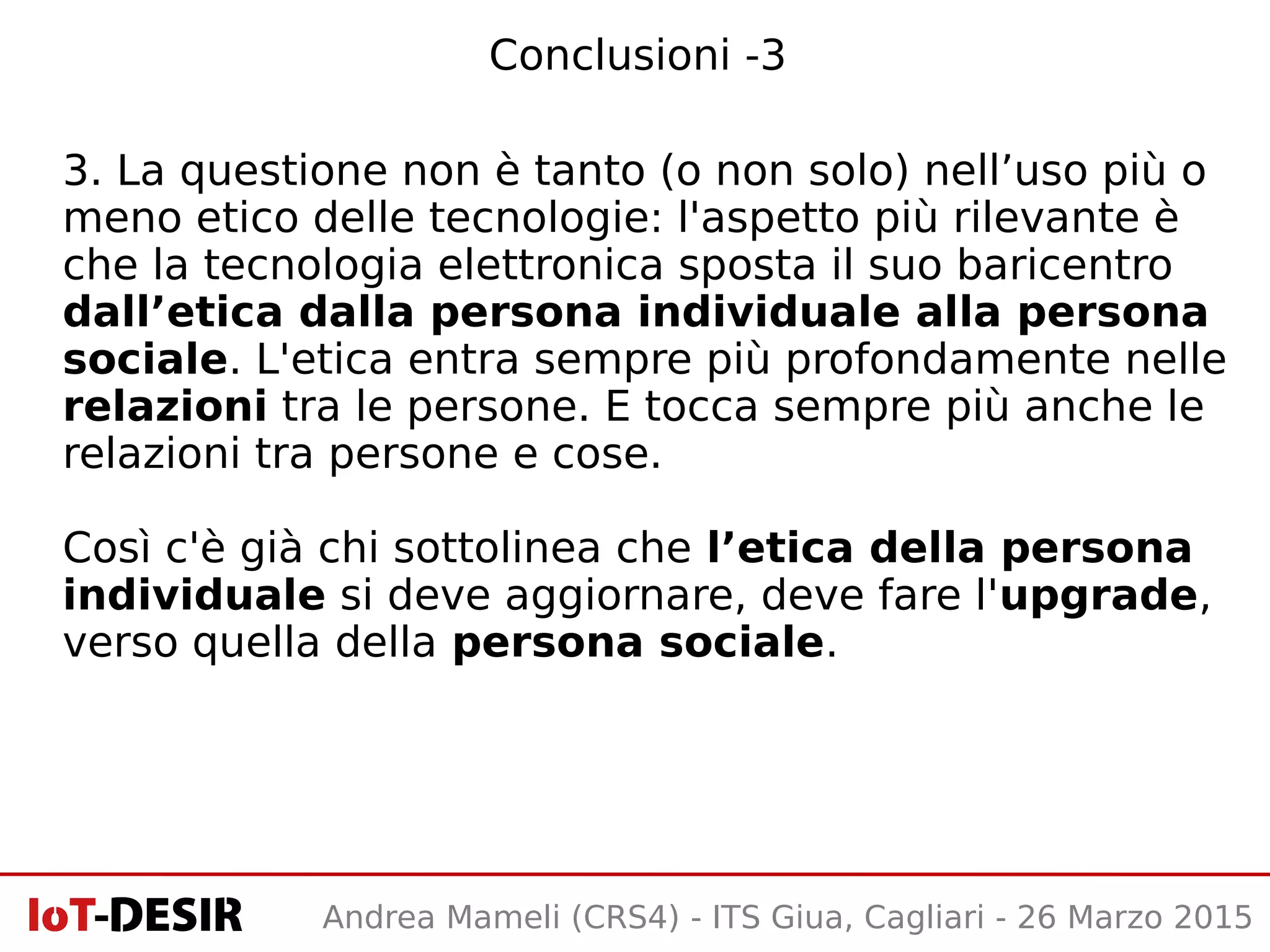 Conclusioni -3
3. La questione non è tanto (o non solo) nell’uso più o
meno etico delle tecnologie: l'aspetto più rilevante è
che la tecnologia elettronica sposta il suo baricentro
dall’etica dalla persona individuale alla persona
sociale. L'etica entra sempre più profondamente nelle
relazioni tra le persone. E tocca sempre più anche le
relazioni tra persone e cose.
Così c'è già chi sottolinea che l’etica della persona
individuale si deve aggiornare, deve fare l'upgrade,
verso quella della persona sociale.
Andrea Mameli (CRS4) - ITS Giua, Cagliari - 26 Marzo 2015
 