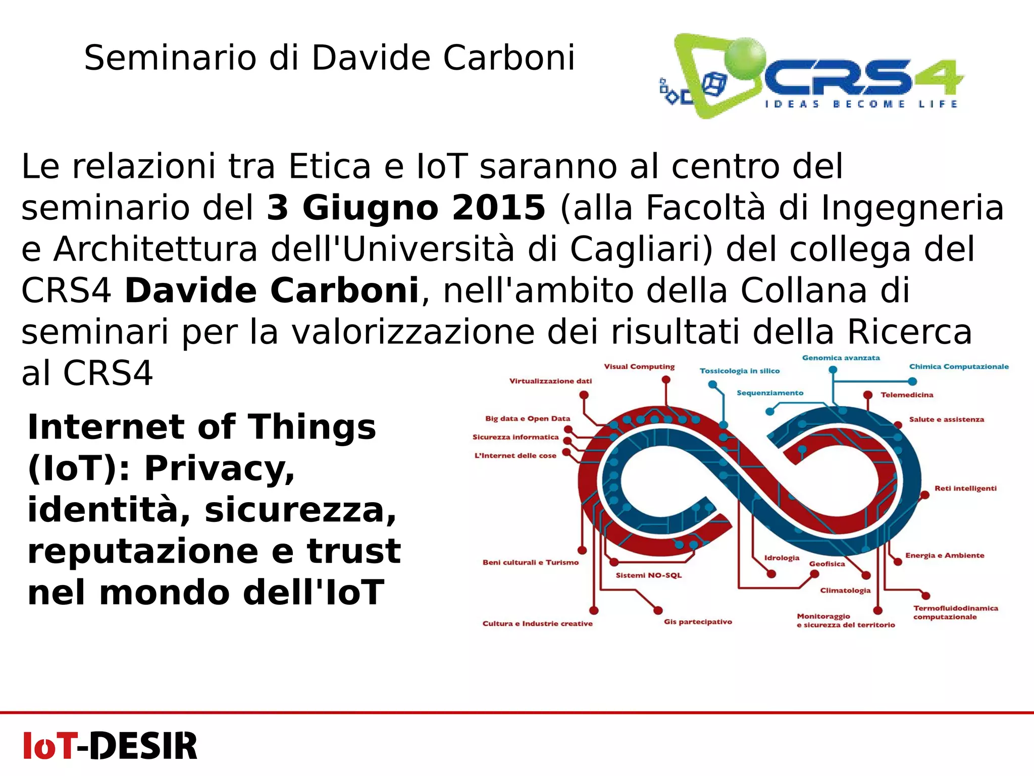 Le relazioni tra Etica e IoT saranno al centro del
seminario del 3 Giugno 2015 (alla Facoltà di Ingegneria
e Architettura dell'Università di Cagliari) del collega del
CRS4 Davide Carboni, nell'ambito della Collana di
seminari per la valorizzazione dei risultati della Ricerca
al CRS4
Seminario di Davide Carboni
Internet of Things
(IoT): Privacy,
identità, sicurezza,
reputazione e trust
nel mondo dell'IoT
 