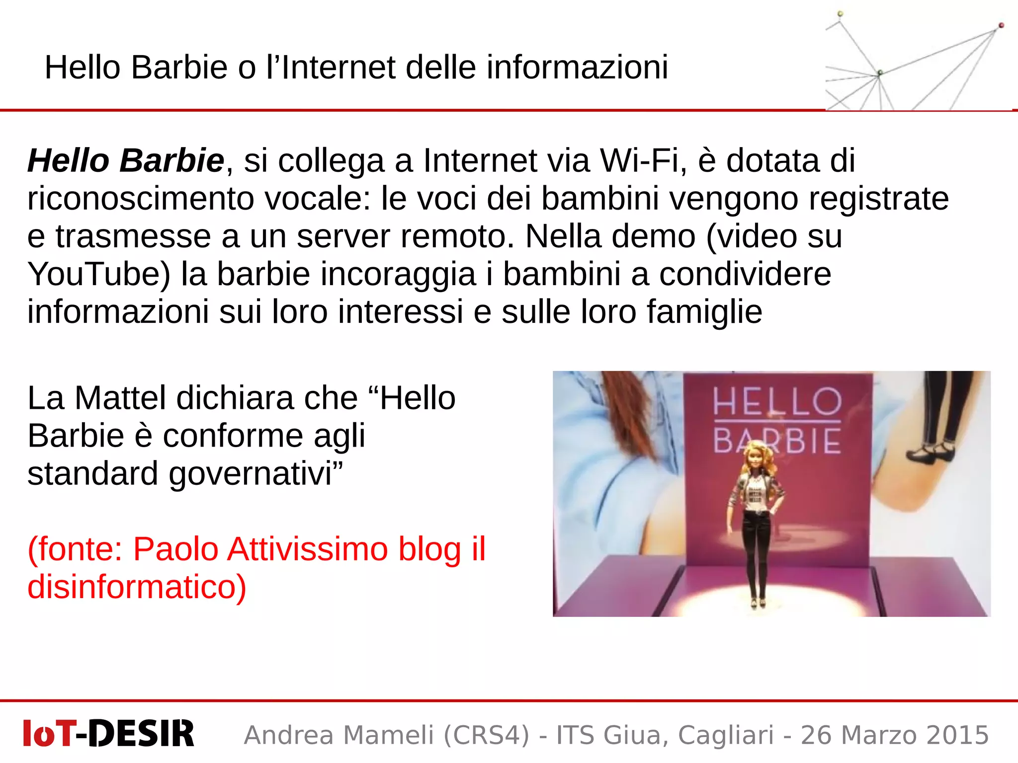 Andrea Mameli (CRS4) - ITS Giua, Cagliari - 26 Marzo 2015
Hello Barbie, si collega a Internet via Wi-Fi, è dotata di
riconoscimento vocale: le voci dei bambini vengono registrate
e trasmesse a un server remoto. Nella demo (video su
YouTube) la barbie incoraggia i bambini a condividere
informazioni sui loro interessi e sulle loro famiglie
La Mattel dichiara che “Hello
Barbie è conforme agli
standard governativi”
(fonte: Paolo Attivissimo blog il
disinformatico)
Hello Barbie o l’Internet delle informazioni
 
