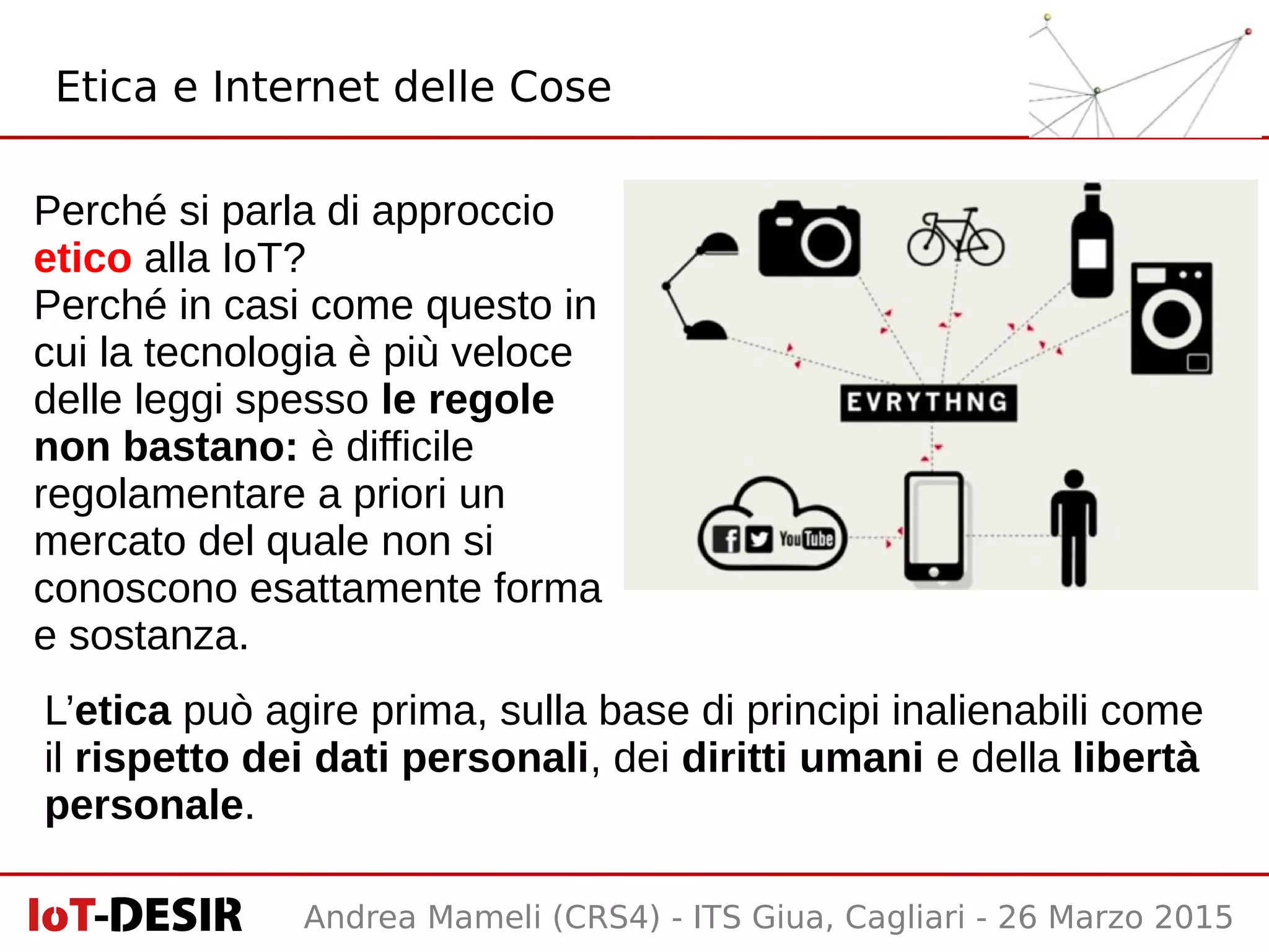 Andrea Mameli (CRS4) - ITS Giua, Cagliari - 26 Marzo 2015
Etica e Internet delle Cose
Perché si parla di approccio
etico alla IoT?
Perché in casi come questo in
cui la tecnologia è più veloce
delle leggi spesso le regole
non bastano: è difficile
regolamentare a priori un
mercato del quale non si
conoscono esattamente forma
e sostanza.
L’etica può agire prima, sulla base di principi inalienabili come
il rispetto dei dati personali, dei diritti umani e della libertà
personale.
 