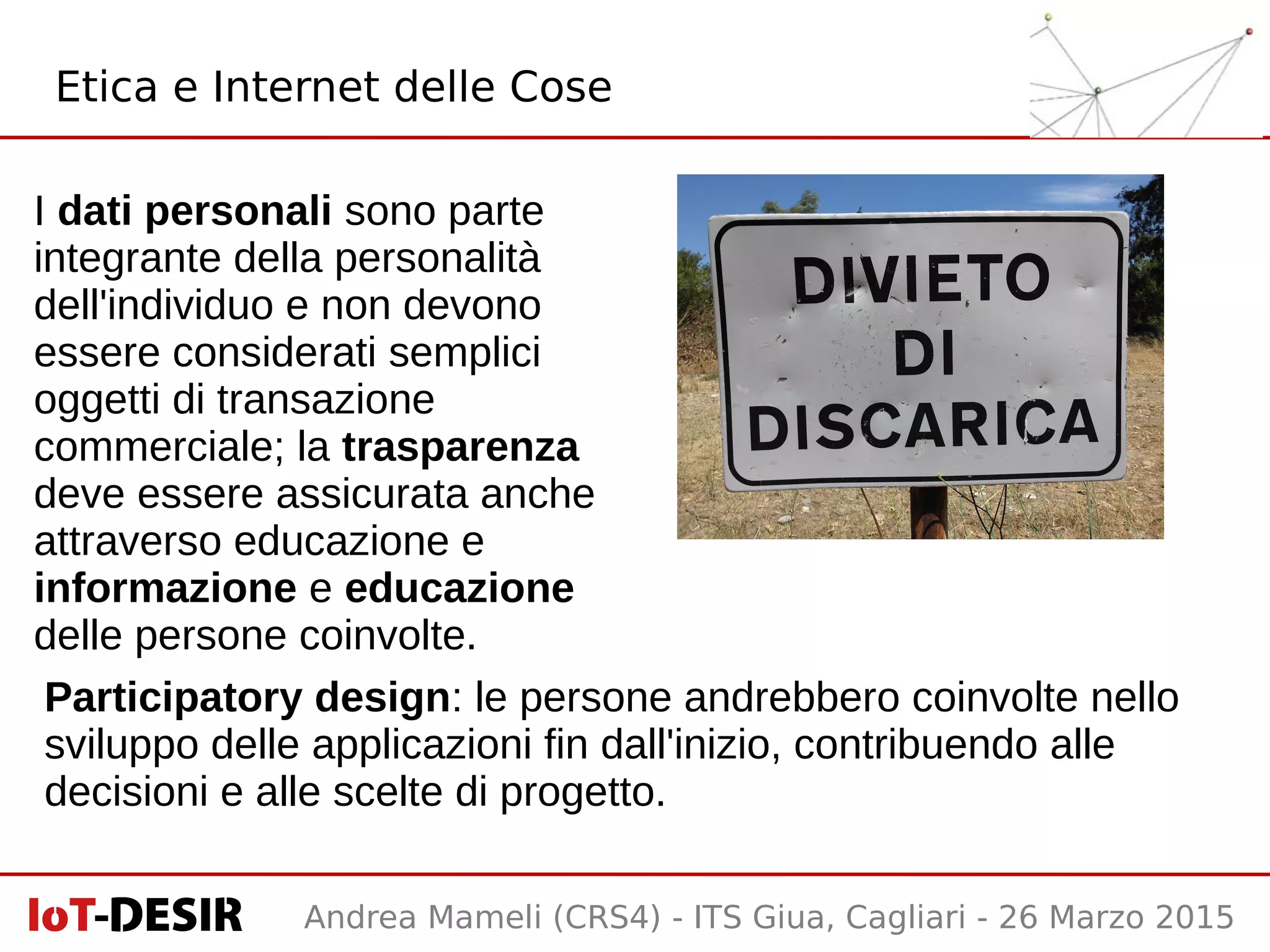 Andrea Mameli (CRS4) - ITS Giua, Cagliari - 26 Marzo 2015
Etica e Internet delle Cose
I dati personali sono parte
integrante della personalità
dell'individuo e non devono
essere considerati semplici
oggetti di transazione
commerciale; la trasparenza
deve essere assicurata anche
attraverso educazione e
informazione e educazione
delle persone coinvolte.
Participatory design: le persone andrebbero coinvolte nello
sviluppo delle applicazioni fin dall'inizio, contribuendo alle
decisioni e alle scelte di progetto.
 