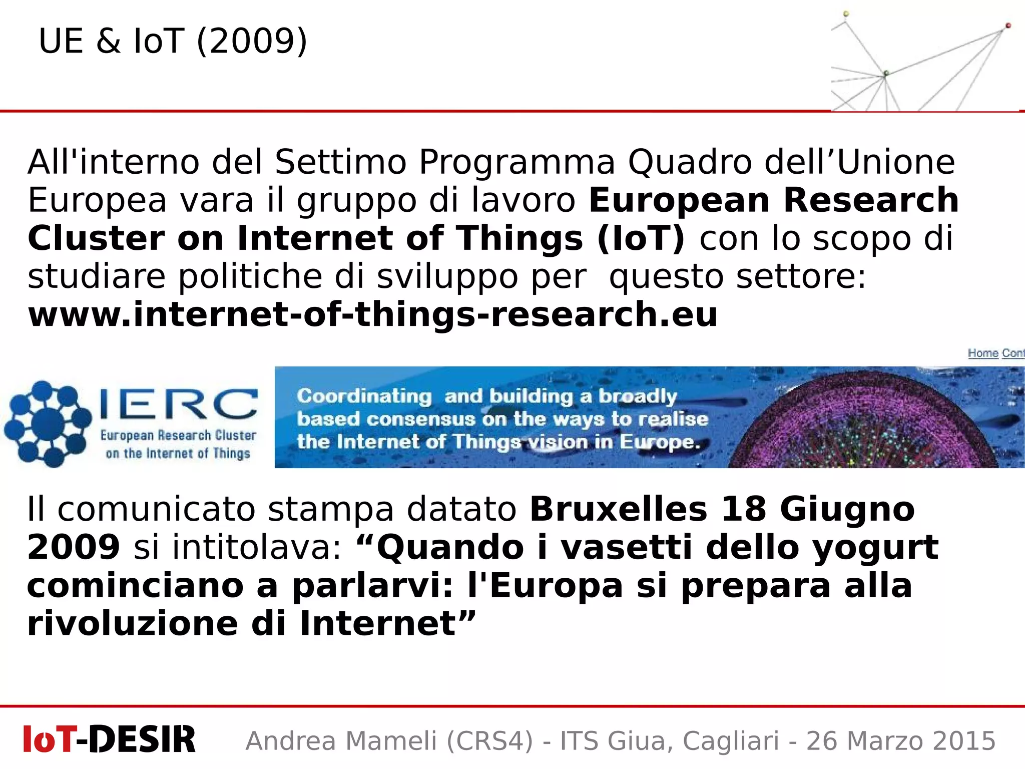 Andrea Mameli (CRS4) - ITS Giua, Cagliari - 26 Marzo 2015
All'interno del Settimo Programma Quadro dell’Unione
Europea vara il gruppo di lavoro European Research
Cluster on Internet of Things (IoT) con lo scopo di
studiare politiche di sviluppo per questo settore:
www.internet-of-things-research.eu
UE & IoT (2009)
Il comunicato stampa datato Bruxelles 18 Giugno
2009 si intitolava: “Quando i vasetti dello yogurt
cominciano a parlarvi: l'Europa si prepara alla
rivoluzione di Internet”
 