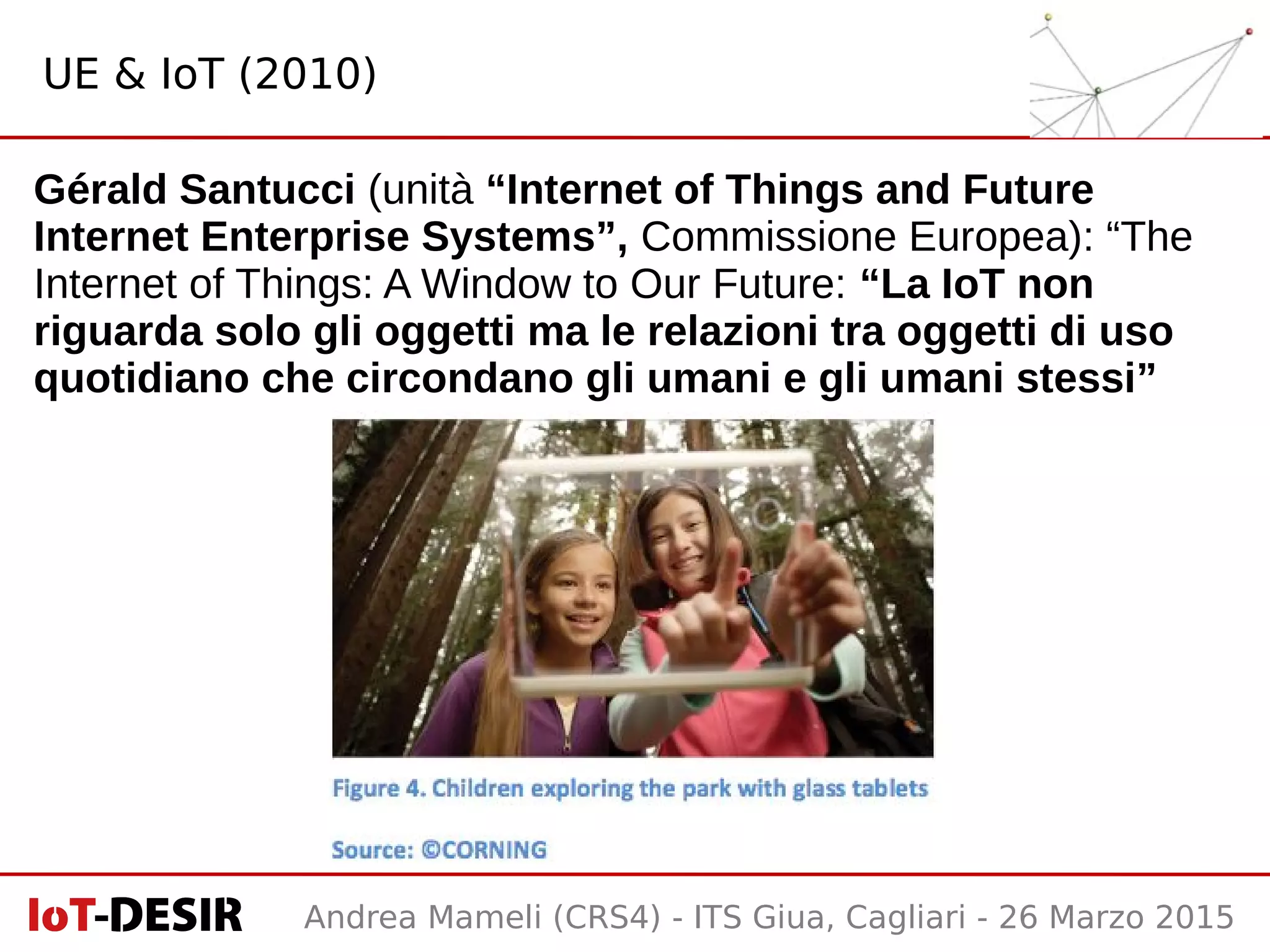 Andrea Mameli (CRS4) - ITS Giua, Cagliari - 26 Marzo 2015
Gérald Santucci (unità “Internet of Things and Future
Internet Enterprise Systems”, Commissione Europea): “The
Internet of Things: A Window to Our Future: “La IoT non
riguarda solo gli oggetti ma le relazioni tra oggetti di uso
quotidiano che circondano gli umani e gli umani stessi”
UE & IoT (2010)
 