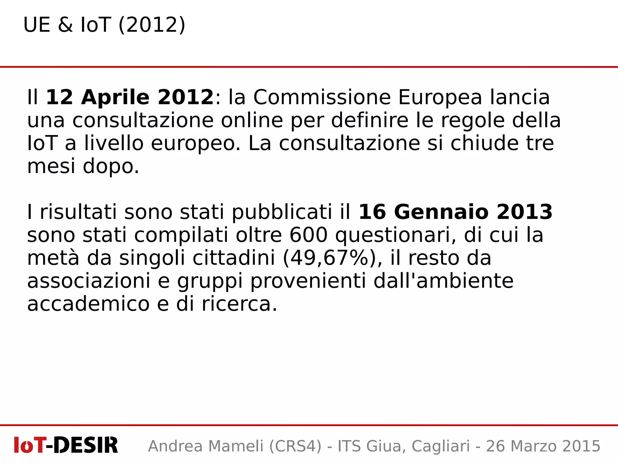 Andrea Mameli (CRS4) - ITS Giua, Cagliari - 26 Marzo 2015
Il 12 Aprile 2012: la Commissione Europea lancia
una consultazione online per definire le regole della
IoT a livello europeo. La consultazione si chiude tre
mesi dopo.
I risultati sono stati pubblicati il 16 Gennaio 2013
sono stati compilati oltre 600 questionari, di cui la
metà da singoli cittadini (49,67%), il resto da
associazioni e gruppi provenienti dall'ambiente
accademico e di ricerca.
UE & IoT (2012)
 